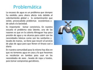 Problemática
La escasez de agua es un problema que siempre
ha existido, pero ahora afecta más debido al
calentamiento global y la contaminación que
existe, provocadodo problemas económicos y
de salud a la Sociedad.
Es importante tomar conciencia, En nuestra
escuela el problema esta latente, una de las
razones es que en la colonia Almaguer hay poca
presión de agua y no alcanza para cubrir con las
necesidades básicas como son los sanitarios y
lavado de manos, se tiene que recurir al servicio
de pipa de agua para que llenen el tinaco casi a
diario
En nuestra comunidad pasa lo mismo hay dias en
que no temenos agua en casa y lo que hecemos
es recolectar en tambos para usar en las
necesidades de aseo , lavado de ropa y trastes,
para tomar compramos garrafones.
 