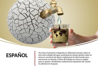 ESPAÑOL
•Se inicio el proyecto indagando en diferentes fuentes sobre el
tema del cuidado del agua, participamos dando opinión sobre el
tema en una lluvia de ideas y registramos la información para
estructurar un boceto y fichas de trabajo así como un slogan
para su poster y finalmente realizamos la exposición del poster
en plenaria en el grupo
 