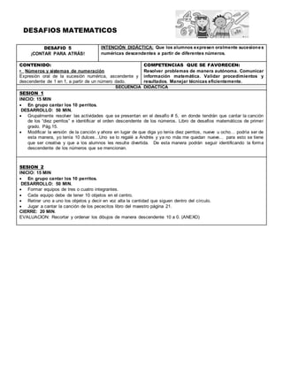 DESAFIOS MATEMATICOS
DESAFIO 5
¡CONTAR PARA ATRÁS!
INTENCIÓN DIDÁCTICA: Que los alumnos expresen oralmente sucesiones
numéricas descendentes a partir de diferentes números.
CONTENIDO:
• Números y sistemas de numeración
Expresión oral de la sucesión numérica, ascendente y
descendente de 1 en 1, a partir de un número dado.
COMPETENCIAS QUE SE FAVORECEN:
Resolver problemas de manera autónoma. Comunicar
información matemática. Validar procedimientos y
resultados. Manejar técnicas eficientemente.
SECUENCIA DIDACTICA
SESION 1
INICIO: 15 MIN
 En grupo cantar los 10 perritos.
DESARROLLO: 50 MIN.
 Grupalmente resolver las actividades que se presentan en el desafío # 5, en donde tendrán que cantar la canción
de los “diez perritos” e identificar el orden descendente de los números. Libro de desafíos matemáticos de primer
grado. Pág.15.
 Modificar la versión de la canción y ahora en lugar de que diga yo tenía diez perritos, nueve u ocho… podría ser de
esta manera, yo tenía 10 dulces…Uno se lo regalé a Andrés y ya no más me quedan nueve… para esto se tiene
que ser creativa y que a los alumnos les resulte divertida. De esta manera podrán seguir identificando la forma
descendente de los números que se mencionan.
SESION 2
INICIO: 15 MIN
 En grupo cantar los 10 perritos.
DESARROLLO: 50 MIN.
 Formar equipos de tres o cuatro integrantes.
 Cada equipo debe de tener 10 objetos en el centro.
 Retirar uno a uno los objetos y decir en voz alta la cantidad que siguen dentro del círculo.
 Jugar a cantar la canción de los pececitos libro del maestro página 21.
CIERRE: 20 MIN.
EVALUACION: Recortar y ordenar los dibujos de manera descendente 10 a 0. (ANEXO)
 