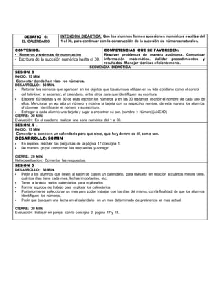 DESAFIO 6:
EL CALENDARIO
INTENCIÓN DIDÁCTICA: Que los alumnos formen sucesiones numéricas escritas del
1 al 30, para continuar con la construcción de la sucesión de números naturales.
CONTENIDO:
• Números y sistemas de numeración
• Escritura de la sucesión numérica hasta el 30.
COMPETENCIAS QUE SE FAVORECEN:
Resolver problemas de manera autónoma. Comunicar
información matemática. Validar procedimientos y
resultados. Manejar técnicas eficientemente.
SECUENCIA DIDACTICA
SESION 3
INICIO: 15 MIN
Comentar donde han visto los números.
DESARROLLO: 50 MIN.
 Retomar los números que aparecen en los objetos que los alumnos utilizan en su vida cotidiana como el control
del televisor, el ascensor, el calendario, entre otros para que identifiquen su escritura.
 Elaborar 60 tarjetas y en 30 de ellas escribir los números y en las 30 restantes escribir el nombre de cada uno de
ellos. Mencionar en voz alta un número y mostrar la tarjeta con su respectivo nombre, de esta manera los alumnos
al observar identificarán el número y su escritura.
 Entregar a cada alumno una tarjeta y jugar a encontrar su par. (nombre y Número)(ANEXO)
CIERRE: 20 MIN.
Evaluación: En el cuaderno realizar una serie numérica del 1 al 30.
SESION 4 .
INICIO: 15 MIN
Comentar si conocen un calendario para que sirve, que hay dentro de él, como son.
DESARROLLO: 50 MIN
 En equipos resolver las preguntas de la página 17 consigna 1.
 De manera grupal comprobar las respuestas y corregir.
CIERRE: 20 MIN.
Heteroevaluacion: Comentar las respuestas.
SESION 5
DESARROLLO: 50 MIN.
 Pedir a los alumnos que lleven al salón de clases un calendario, para revisarlo en relación a cuántos meses tiene,
cuántos días tiene cada mes, fechas importantes, etc.
 Tener a la vista varios calendarios para explorarlos
 Formar equipos de trabajo para explorar los calendarios.
 Posteriormente seleccionar un mes para poder trabajar con los días del mismo, con la finalidad de que los alumnos
identifiquen los números.
 Pedir que busquen una fecha en el calendario en un mes determinado de preferencia el mes actual.
CIERRE: 20 MIN.
Evaluación: trabajar en pareja con la consigna 2, página 17 y 18.
 
