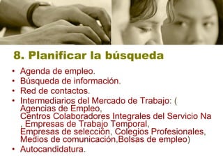 8. Planificar la búsqueda Agenda de empleo .  Búsqueda de información .  Red de contactos .  Intermediarios del Mercado de Trabajo : ( Agencias de Empleo ,  Centros Colaboradores Integrales del Servicio Navarro de Empleo ,  Empresas de Trabajo Temporal ,  Empresas de selección ,  Colegios Profesionales ,  Medios de  comunicación , Bolsas  de empleo ) Autocandidatura . 