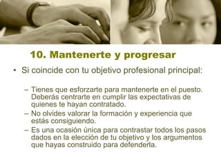 10. Mantenerte y progresar Si coincide con tu objetivo profesional principal: Tienes que esforzarte para mantenerte en el puesto. Deberás centrarte en cumplir las expectativas de quienes te hayan contratado.  No olvides valorar la formación y experiencia que estás consiguiendo.  Es una ocasión única para contrastar todos los pasos dados en la elección de tu objetivo y los argumentos que hayas construido para defenderla.  