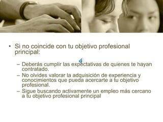 Si no coincide con tu objetivo profesional principal:    Deberás cumplir las expectativas de quienes te hayan contratado.  No olvides valorar la adquisición de experiencia y conocimientos que pueda acercarte a tu objetivo profesional.  Sigue buscando activamente un empleo más cercano a tu objetivo profesional principal 
