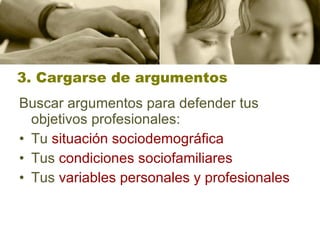 3. Cargarse de argumentos Buscar argumentos para defender tus objetivos profesionales: Tu  situación sociodemográfica   Tus  condiciones  sociofamiliares   Tus  variables personales y profesionales 