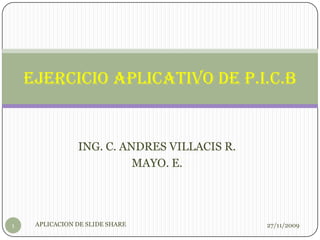 ING. C. ANDRES VILLACIS R. MAYO. E. Ejercicio Aplicativo De P.I.C.B 26/11/2009 1 APLICACION DE SLIDE SHARE 