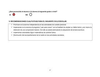 17
¿Sera promovido el alumno o la alumna al siguiente grado o nivel?
SI NO
9. RECOMENDACIONES CUALITATIVAS PARA EL SIGUIENTE CICLO ESCOLAR.
✓ Promover en la alumna independencia en las actividades de cuidado personal.
✓ Implementar en la alumna el programa “Leer para crecer” con la finalidad de ampliar su hábito lector y así mismo la
obtención de una comprensión lectora. Con ello se estará estimulando la adquisición de la lecto-escritura-
✓ Implementar actividades lógico matemáticas de carácter lúdico.
✓ Disminución del acompañamiento de la madre en las actividades escolares.
 