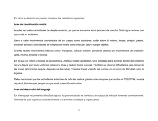 2
En dicha evaluación se pueden observar los resultados siguientes:
Área de coordinación motriz
Arantxa no realiza actividades de desplazamiento, ya que se encuentra en el proceso de marcha. Solo logra caminar con
ayuda de su andadera.
Llevo a cabo movimientos coordinados de su cuerpo como acostarse, rodar sobre sí mismo, lanzar, atrapar, patear,
encestar pelotas y actividades de integración motriz como empujar, jalar y cargar objetos.
Arantxa realizo movimientos básicos como: manipular, colocar, extraer, presionar objetos y/o movimientos de precisión:
apila, inserta, ensarta y recorta.
En lo que se refiere a tareas de preescritura, Arantxa realizó garabateo, tuvo dificultad para iluminar dentro del contorno
de una figura con trazo uniforme (rebaso la línea y realizo trazos curvos). También se observó dificultades para remarcar
las líneas (al inicio las seguía, después se desviaba). Trazaba líneas uniendo los puntos con un poco de dificultad, pero lo
lograba.
Cabe mencionar que las actividades anteriores la niña las realiza gracias a las terapias que recibe en TELETON; terapia
de robot, hidroterapia, terapia ocupacional y atención educativa.
Área del desarrollo del lenguaje
En el lenguaje no presenta dificultad alguna, su pronunciación es correcta y es capaz de articular fonemas correctamente.
Además de que organiza y expresa frases y oraciones complejas y organizadas.
 