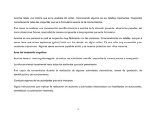 4
Arantxa relato una historia que se le acababa de contar, mencionando algunos de los detalles importantes. Respondió
correctamente todas las preguntas que se le formularon acerca de la misma historia.
Fue capaz de sostener una conversación sencilla referente a eventos de la situación presente, situaciones pasadas, así
como situaciones futuras, respondió de manera congruente a las preguntas que se le formularon.
Arantxa es una persona la cual se engancha muy fácilmente con las personas. Emocionalmente es estable, aunque a
veces tiene reacciones explosivas (gritos) hacia con los demás sin algún motivo. Es una niña muy consentida y en
ocasiones caprichosa. Algunas veces asume el papel de adulto y se muestra protectora con niños menores.
Área del desarrollo cognitivo
Arantxa tiene un nivel cognitivo regular, al realizar las actividades con ella, respondía de manera precisa a lo requerido.
La niña se orientó visualmente hacia todos los estímulos que se le presentaron.
Fue capaz de concentrarse durante la realización de algunas actividades visomotrices, tareas de igualación, de
identificación y de nombramiento.
Concluyó algunas de las actividades que se le indicaron.
Siguió instrucciones que implican la realización de acciones y actividades relacionadas con habilidades de autocuidado,
domésticas y coordinación visomotriz.
 