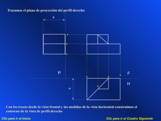 Clic para ir al Cuadro SiguienteClic para ir al Inicio
a
a
F
H
P
Trazamos el plano de proyección del perfil derechoTrazamos el plano de proyección del perfil derecho
Con los trazos desde la vista frontal y las medidas de la vista horizontal construimos elCon los trazos desde la vista frontal y las medidas de la vista horizontal construimos el
contorno de la vista de perfil derechocontorno de la vista de perfil derecho
 