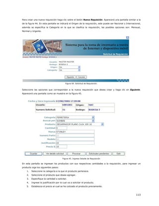 Para crear una nueva requisición haga clic sobre el botón Nueva Requisición. Aparecerá una pantalla similar a la
de la figura 44. En esta pantalla se indicará el Origen de la requisición, este puede ser Nacional o Internacional,
además se especifica la Categoría en la que se clasifica la requisición, las posibles opciones son: Mensual,
Normal y Urgente.




                                           Figura 44. Solicitud de Requisición.


Seleccione las opciones que correspondan a la nueva requisición que desea crear y haga clic en Siguiente.
Aparecerá una pantalla como se muestra en la figura 45.




                                        Figura 45. Ingreso Detalle de Requisición

En esta pantalla se ingresan los productos con sus respectivas cantidades a la requisición, para ingresar un
producto siga los siguientes pasos:
    1.   Seleccione la categoría a la que el producto pertenece.
    2.   Seleccione el producto que desea agregar.
    3.   Especifique la cantidad a solicitar.
    4.   Ingrese la justificación por la cual va a solicitar el producto.
    5.   Establezca el precio al cual se ha cotizado el producto previamente.



                                                                                                              113
 