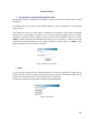 Manual de Usuario



         Inicio de sesión en el sistema desde dispositivo móvil.
Para ingresar al sistema es necesario abrir un navegador y cargar la pantalla de inicio de sesión que se muestra
en la figura 1.


Es necesario contar con un usuario y una contraseña validos, los cuales se introducirán en sus respectivos
cuadros de texto.


Si es primera vez que se va a iniciar sesión es necesario que su nombre de usuario haya sido otorgado
previamente por el administrador del sistema o por la persona encargada de agregar usuarios al sistema.
Introduzca su nombre de usuario y dejando en blanco la caja de texto “Contraseña” haga clic en el botón
Aceptar, el sistema automáticamente detectará que es primera vez que inicia sesión y le pedirá que cree una
contraseña. Es importante destacar que no son validas contraseñas en blanco. Haga clic en Aceptar y luego
vuelva a introducir su nombre de usuario y contraseña




                                        Figura 1. Pantalla de Inicio de Sesión.



         Menú


El menú principal se genera de forma dinámica basándose en el nivel al que pertenezca el usuario que ha
iniciado sesión, de tal manera que según los permisos de acceso que tenga un determinado nivel así serán las
opciones que se desplieguen tanto en el menú principal como en los submenús.
En la figura 2 se presenta el menú principal con todas sus opciones disponibles.




                                               Figura 2. Menú Principal




                                                                                                           122
 
