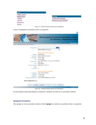 Figura 17. Submenú Mantenimiento de Proveedores

Luego se desplegará una pantalla similar a la siguiente:




                                  Figura 18. Pantalla Mantenimiento de Proveedores

En esta pantalla usted podrá Agregar proveedores y Modificar los datos de un proveedor existente.




Agregando Proveedores

Para agregar un nuevo proveedor presione el botón Agregar se mostrará una pantalla similar a la siguiente:




                                                                                                             99
 