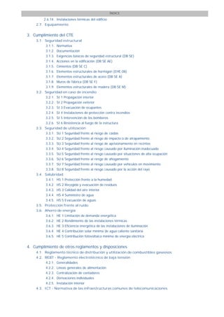 ÍNDICE

        2.6.14. Instalaciones térmicas del edificio
    2.7. Equipamiento


3. Cumplimiento del CTE
    3.1. Seguridad estructural
         3.1.1. Normativa
         3.1.2. Documentación
         3.1.3. Exigencias básicas de seguridad estructural (DB SE)
         3.1.4. Acciones en la edificación (DB SE AE)
         3.1.5. Cimientos (DB SE C)
         3.1.6. Elementos estructurales de hormigón (EHE-08)
         3.1.7. Elementos estructurales de acero (DB SE A)
         3.1.8. Muros de fábrica (DB SE F)
         3.1.9. Elementos estructurales de madera (DB SE M)
    3.2. Seguridad en caso de incendio
         3.2.1. SI 1 Propagación interior
         3.2.2. SI 2 Propagación exterior
         3.2.3. SI 3 Evacuación de ocupantes
         3.2.4. SI 4 Instalaciones de protección contra incendios
         3.2.5. SI 5 Intervención de los bomberos
         3.2.6. SI 6 Resistencia al fuego de la estructura
    3.3. Seguridad de utilización
         3.3.1. SU 1 Seguridad frente al riesgo de caídas
         3.3.2. SU 2 Seguridad frente al riesgo de impacto o de atrapamiento
         3.3.3. SU 3 Seguridad frente al riesgo de aprisionamiento en recintos
         3.3.4. SU 4 Seguridad frente al riesgo causado por iluminación inadecuada
         3.3.5. SU 5 Seguridad frente al riesgo causado por situaciones de alta ocupación
         3.3.6. SU 6 Seguridad frente al riesgo de ahogamiento
         3.3.7. SU 7 Seguridad frente al riesgo causado por vehículos en movimiento
         3.3.8. SU 8 Seguridad frente al riesgo causado por la acción del rayo
    3.4. Salubridad
         3.4.1. HS 1 Protección frente a la humedad
         3.4.2. HS 2 Recogida y evacuación de residuos
         3.4.3. HS 3 Calidad del aire interior
         3.4.4. HS 4 Suministro de agua
         3.4.5. HS 5 Evacuación de aguas
    3.5. Protección frente al ruido
    3.6. Ahorro de energía
         3.6.1. HE 1 Limitación de demanda energética
         3.6.2. HE 2 Rendimiento de las instalaciones térmicas
         3.6.3. HE 3 Eficiencia energética de las instalaciones de iluminación
         3.6.4. HE 4 Contribución solar mínima de agua caliente sanitaria
         3.6.5. HE 5 Contribución fotovoltaica mínima de energía eléctrica


4. Cumplimiento de otros reglamentos y disposiciones
    4.1. Reglamento técnico de distribución y utilización de combustibles gaseosos
    4.2. REBT - Reglamento electrotécnico de baja tensión
         4.2.1. Generalidades
         4.2.2. Líneas generales de alimentación
         4.2.3. Centralización de contadores
         4.2.4. Derivaciones individuales
         4.2.5. Instalación interior
    4.3. ICT - Normativa de las infraestructuras comunes de telecomunicaciones
 
