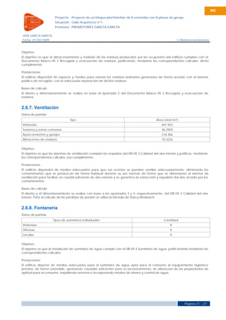 MC

                       Proyecto    Proyecto de un bloque plurifamiliar de 8 viviendas con 8 plazas de garaje
                       Situación Calle Arquitecto nº1
                       Promotor PROMOTORES GARCÍA GARCÍA

JOSÉ GARCÍA GARCÍA
Fecha 01/04/2009                                                                                            2. Memoria constructiva



Objetivo
El objetivo es que el almacenamiento y traslado de los residuos producidos por los ocupantes del edificio cumplan con el
Documento Básico HS 2 Recogida y evacuación de residuos, justificando, mediante los correspondientes cálculos, dicho
cumplimiento.

Prestaciones
El edificio dispondrá de espacio y medios para extraer los residuos ordinarios generados de forma acorde con el sistema
público de recogida, con la adecuada separación de dichos residuos.

Bases de cálculo
El diseño y dimensionamiento se realiza en base al apartado 2 del Documento Básico HS 2 Recogida y evacuación de
residuos.


2.6.7. Ventilación
Datos de partida
                                  Tipo                                                        Área total (m²)
Viviendas                                                                                        691.924
Trasteros y zonas comunes                                                                        36.2959
Aparcamientos y garajes                                                                          218.306
Almacenes de residuos                                                                            10.3226


Objetivo
El objetivo es que los sistemas de ventilación cumplan los requisitos del DB HS 3 Calidad del aire interior y justificar, mediante
los correspondientes cálculos, ese cumplimiento.

Prestaciones
El edificio dispondrá de medios adecuados para que sus recintos se puedan ventilar adecuadamente, eliminando los
contaminantes que se produzcan de forma habitual durante su uso normal, de forma que se dimensiona el sistema de
ventilación para facilitar un caudal suficiente de aire exterior y se garantice la extracción y expulsión del aire viciado por los
contaminantes.

Bases de cálculo
El diseño y el dimensionamiento se realiza con base a los apartados 3 y 4, respectivamente, del DB HS 3 Calidad del aire
interior. Para el cálculo de las pérdidas de presión se utiliza la fórmula de Darcy-Weisbach.


2.6.8. Fontanería
Datos de partida
                      Tipos de suministros individuales                                            Cantidad
Viviendas                                                                                              8
Oficinas                                                                                               0
Locales                                                                                                0


Objetivo
El objetivo es que la instalación de suministro de agua cumpla con el DB HS 4 Suministro de agua, justificándolo mediante los
correspondientes cálculos.

Prestaciones
El edificio dispone de medios adecuados para el suministro de agua apta para el consumo al equipamiento higiénico
previsto, de forma sostenible, aportando caudales suficientes para su funcionamiento, sin alteración de las propiedades de
aptitud para el consumo, impidiendo retornos e incorporando medios de ahorro y control de agua.




                                                                                                                 Página 21 - 27
 