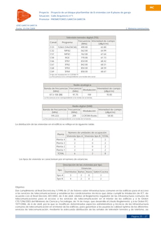 MC

                        Proyecto     Proyecto de un bloque plurifamiliar de 8 viviendas con 8 plazas de garaje
                        Situación Calle Arquitecto nº1
                        Promotor PROMOTORES GARCÍA GARCÍA

JOSÉ GARCÍA GARCÍA
Fecha 01/04/2009                                                                                                      2. Memoria constructiva



                                                        Televisión terrestre digital (TTD)
                                                                         Frecuencia Intensidad de campo
                                    Canal           Programa
                                                                            (MHz)          (dBµV/m)
                                    C23       TL06V (VALENCIA)             490.00                63.80
                                    C32               MFN2                 562.00                64.99
                                    C57               MFN1                 762.00                67.64
                                    C58                RGE                 770.00                67.73
                                    C66               SFN1                 834.00                68.42
                                    C67               SFN2                 842.00                68.51
                                    C68               SFN3                 850.00                68.59
                                    C69               SFN4                 858.00                68.67
                                    El tipo de modulación es COFDM-TV.
                                    La frecuencia es la correspondiente a la media del canal.




                                                                  Radio analógica
                             Banda de frecuencias Frecuencia            Intensidad de campo
                                                             Modulación
                                    (MHz)            (MHz)                     (dBµV/m)
                                   87,5-108 (BII)                97,75              FM                   70.00
                             La frecuencia es la correspondiente a la media de la banda.




                                                                 Radio digital (DAB)
                            Banda de frecuencias Frecuencia                                     Intensidad de campo
                                                                              Modulación
                                   (MHz)            (MHz)                                              (dBµV/m)
                                     195-223                     209       COFDM-Radio                    58.00
                            La frecuencia es la correspondiente a la media de la banda.


La distribución de las viviendas en el edificio se refleja en la siguiente tabla:


                                                          Número de unidades de ocupación
                                             Planta
                                                        Vivienda tipo A Vivienda tipo B TOTAL
                                            Planta 4              0                       2          2
                                            Planta 3              2                       0          2
                                            Planta 2              2                       0          2
                                            Planta 1              2                       0          2
                                             TOTAL                6                       2          8

   Los tipos de vivienda se caracterizan por el número de estancias:

                                                     Descripción de las viviendas por tipo
                                                                           Estancias
                                             Tipo
                                                      Dormitorios Baños Aseos Salón/Cocina
                                            Tipo A           3            2         0            2
                                            Tipo B           4            2         0            2


Objetivo
Dar cumplimiento al Real Decreto-ley 1/1998 de 27 de febrero sobre infraestructuras comunes en los edificios para el acceso
a los servicios de telecomunicaciones y establecer los condicionantes técnicos que debe cumplir la instalación de ICT, de
acuerdo con el Real Decreto 401/2003, de 4 de abril, relativo al Reglamento regulador de las infraestructuras comunes de
telecomunicaciones para el acceso a los servicios de telecomunicación en el interior de los edificios y a la Orden
CTE/1296/2003 del Ministerio de Ciencia y Tecnología, de 14 de mayo, que desarrolla el citado Reglamento, y a la Orden ITC
1077/2006, de 6 de abril, por la que se modifican determinados aspectos administrativos y técnicos de las infraestructuras
comunes de telecomunicación en el interior de los edificios, para garantizar a los usuarios la calidad óptima de los diferentes
servicios de telecomunicación, mediante la adecuada distribución de las señales de televisión terrestre y de telefonía, así


                                                                                                                           Página 25 - 27
 
