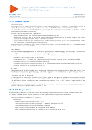 Proyecto    Proyecto de un bloque plurifamiliar de 8 viviendas con 8 plazas de garaje
                      Situación Calle Arquitecto nº1
                      Promotor PROMOTORES GARCÍA GARCÍA

JOSÉ GARCÍA GARCÍA                                                                                     3. Cumplimiento del CTE
Fecha 01/04/2009                                                                                         3.1. Seguridad estructural




3.1.5.1. Bases de cálculo
   Método de cálculo
   El comportamiento de la cimentación se verifica frente a la capacidad portante (resistencia y estabilidad) y la aptitud al
   servicio. A estos efectos se distinguirá, respectivamente, entre estados límite últimos y estados límite de servicio.
   Las comprobaciones de la capacidad portante y de la aptitud al servicio de la cimentación se efectúan para las
   situaciones de dimensionado pertinentes.
   Las situaciones de dimensionado se clasifican en:
        situaciones persistentes, que se refieren a las condiciones normales de uso;
        situaciones transitorias, que se refieren a unas condiciones aplicables durante un tiempo limitado, tales como
        situaciones sin drenaje o de corto plazo durante la construcción;
        situaciones extraordinarias, que se refieren a unas condiciones excepcionales en las que se puede encontrar, o a las
        que puede estar expuesto el edificio, incluido el sismo.
   El dimensionado de secciones se realiza según la Teoría de los Estados Limite Últimos (apartado 3.2.1 DB SE) y los Estados
   Límite de Servicio (apartado 3.2.2 DB SE).

   Verificaciones
   Las verificaciones de los estados límite se basan en el uso de modelos adecuados para la cimentación y su terreno de
   apoyo y para evaluar los efectos de las acciones del edificio y del terreno sobre el edificio.
   Para verificar que no se supera ningún estado límite se han utilizado los valores adecuados para:
      - las solicitaciones del edificio sobre la cimentación;
      - las acciones (cargas y empujes) que se puedan transmitir o generar a través del terreno sobre la cimentación;
      - los parámetros del comportamiento mecánico del terreno;
      - los parámetros del comportamiento mecánico de los materiales utilizados en la construcción de la cimentación;
      - los datos geométricos del terreno y la cimentación.

   Acciones
   Para cada situación de dimensionado de la cimentación se han tenido en cuenta tanto las acciones que actúan sobre
   el edificio como las acciones geotécnicas que se transmiten o generan a través del terreno en que se apoya el mismo.

   Coeficientes parciales de seguridad
   La utilización de los coeficientes parciales implica la verificación de que, para las situaciones de dimensionado de la
   cimentación, no se supere ninguno de los estados límite, al introducir en los modelos correspondientes los valores de
   cálculo para las distintas variables que describen los efectos de las acciones sobre la cimentación y la resistencia del
   terreno.
   Para las acciones y para las resistencias de cálculo de los materiales y del terreno, se han adoptado los coeficientes
   parciales indicados en la tabla 2.1 del documento DB SE C.


3.1.5.2. Estudio geotécnico
Se han considerado los datos proporcionados y ya descritos en el correspondiente apartado de la memoria constructiva.
En el anexo correspondiente a Información Geotécnica se adjunta el informe geotécnico del proyecto.

   Parametros geotécnicos adoptados en el cálculo
      Cimentación
          Profundidad del plano de cimentación: 0.40 m
          Tensión admisible en situaciones persistentes: 0.147 MPa, 0.196 MPa y 0.226 MPa
          Tensión admisible en situaciones accidentales: 0.294 MPa
          Módulo de balasto para las losas de cimentación: 44145.00 kN/m³
          Módulo de balasto para las vigas de cimentación: 9810.00 kN/m³ y 44145.00 kN/m³




                                                                                                              Página 12 - 19
 