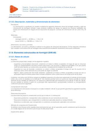 Proyecto    Proyecto de un bloque plurifamiliar de 8 viviendas con 8 plazas de garaje
                     Situación Calle Arquitecto nº1
                     Promotor PROMOTORES GARCÍA GARCÍA

JOSÉ GARCÍA GARCÍA                                                                                      3. Cumplimiento del CTE
Fecha 01/04/2009                                                                                          3.1. Seguridad estructural




3.1.5.3. Descripción, materiales y dimensionado de elementos
  Descripción
     La cimentación es superficial y se resuelve mediante los siguientes elementos: losas de hormigón armado y vigas de
     cimentación de hormigón armado, cuyas tensiones máximas de apoyo no superan las tensiones admisibles del
     terreno de cimentación en ninguna de las situaciones de proyecto. Las losas de cimentación son de canto: 80 y 30
     cm.


  Materiales
     Cimentación
         Hormigón: HA-30; fck = 30 MPa; γc = 1.30 a 1.50
         Acero: B 500 S; fyk = 500 MPa; γs = 1.00 a 1.15

  Dimensiones, secciones y armados
  Las dimensiones, secciones y armados se indican en los planos de estructura del proyecto. Se han dispuesto armaduras
  que cumplen con la instrucción de hormigón estructural EHE-08 atendiendo al elemento estructural considerado.


3.1.6. Elementos estructurales de hormigón (EHE-08)

3.1.6.1. Bases de cálculo
  Requisitos
  La estructura proyectada cumple con los siguientes requisitos:
     - Seguridad y funcionalidad estructural: consistente en reducir a límites aceptables el riesgo de que la estructura
       tenga un comportamiento mecánico inadecuado frente a las acciones e influencias previsibles a las que pueda
       estar sometido durante su construcción y uso previsto, considerando la totalidad de su vida útil.
     - Seguridad en caso de incendio: consistente en reducir a límites aceptables el riesgo de que los usuarios de la
       estructura sufran daños derivados de un incendio de origen accidental.
     - Higiene, salud y protección del medio ambiente: consistente en reducir a límites aceptables el riesgo de que se
       provoquen impactos inadecuados sobre el medio ambiente como consecuencia de la ejecución de las obras.

  Conforme a la Instrucción EHE-08 se asegura la fiabilidad requerida a la estructura adoptando el método de los Estados
  Límite, tal y como se establece en el Artículo 8º. Este método permite tener en cuenta de manera sencilla el carácter
  aleatorio de las variables de solicitación, de resistencia y dimensionales que intervienen en el cálculo. El valor de cálculo
  de una variable se obtiene a partir de su principal valor representativo, ponderándolo mediante su correspondiente
  coeficiente parcial de seguridad.

  Comprobación estructural
  La comprobación estructural en el proyecto se realiza mediante cálculo, lo que permite garantizar la seguridad requerida
  de la estructura.

  Situaciones de proyecto
  Las situaciones de proyecto consideradas son las que se indican a continuación:
     - Situaciones persistentes: corresponden a las condiciones de uso normal de la estructura.
     - Situaciones transitorias: que corresponden a condiciones aplicables durante un tiempo limitado.
     - Situaciones accidentales: que corresponden a condiciones excepcionales aplicables a la estructura.

  Métodos de comprobación: Estados límite
  Se definen como Estados Límite aquellas situaciones para las que, de ser superadas, puede considerarse que la estructura
  no cumple alguna de las funciones para las que ha sido proyectada.

  Estados límite últimos




                                                                                                              Página 13 - 19
 
