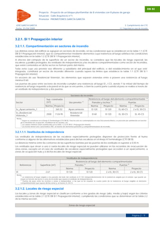 DB SI
                            Proyecto       Proyecto de un bloque plurifamiliar de 8 viviendas con 8 plazas de garaje
                            Situación Calle Arquitecto nº1
                            Promotor PROMOTORES GARCÍA GARCÍA

JOSÉ GARCÍA GARCÍA                                                                                                                      3. Cumplimiento del CTE
Fecha 01/04/2009                                                                                                                  3.2. Seguridad en caso de incendio




3.2.1. SI 1 Propagación interior

3.2.1.1. Compartimentación en sectores de incendio
Las distintas zonas del edificio se agrupan en sectores de incendio, en las condiciones que se establecen en la tabla 1.1 (CTE
DB SI 1 Propagación interior), que se compartimentan mediante elementos cuya resistencia al fuego satisface las condiciones
establecidas en la tabla 1.2 (CTE DB SI 1 Propagación interior).
A efectos del cómputo de la superficie de un sector de incendio, se considera que los locales de riesgo especial, las
escaleras y pasillos protegidos, los vestíbulos de independencia y las escaleras compartimentadas como sector de incendios,
que estén contenidos en dicho sector no forman parte del mismo.
Toda zona cuyo uso previsto sea diferente y subsidiario del principal del edificio, o del establecimiento en el que esté
integrada, constituirá un sector de incendio diferente cuando supere los límites que establece la tabla 1.1 (CTE DB SI 1
Propagación interior).
En sectores de uso 'Residencial Vivienda', los elementos que separan viviendas entre sí poseen una resistencia al fuego
mínima EI 60.
Las puertas de paso entre sectores de incendio cumplen una resistencia al fuego EI 2 t-C5, siendo 't' la mitad del tiempo de
resistencia al fuego requerido a la pared en la que se encuentre, o bien la cuarta parte cuando el paso se realiza a través de
un vestíbulo de independencia y dos puertas.

                                                                    Sectores de incendio
                                                                                                                                                                    (2)
                                     Sup. construida                                            Resistencia al fuego del elemento compartimentador
Sector                               (m²)                         Uso previsto    (1)
                                                                                                   Paredes y techos   (3)
                                                                                                                                              Puertas
                                    Norma Proyecto                                                Norma       Proyecto            Norma              Proyecto
Sc_Aparcamiento_1                      -         265.52          Aparcamiento                     EI 120        EI 120            EI2 60-C5        2 x EI 2 30-C5
Sc_Residencial                                                     Residencial
                                     2500       1124.95                                            EI 60        EI 120            EI2 30-C5          EI2 45-C5
Vivienda_1                                                         Vivienda
 Notas:
     (1)
         Según se consideran en el Anejo A Terminología (CTE DB SI). Para los usos no contemplados en este Documento Básico, se procede por asimilación en función
     de la densidad de ocupación, movilidad de los usuarios, etc.
     (2)
         Los valores mínimos están establecidos en la tabla 1.2 (CTE DB SI 1 Propagación interior).
     (3)
         Los techos tienen una característica 'REI', al tratarse de elementos portantes y compartimentadores de incendio.


3.2.1.1.1. Vestíbulos de independencia
Los vestíbulos de independencia de las escaleras especialmente protegidas disponen de protección frente al humo
conforme a alguna de las alternativas establecidas para dichas escaleras en el Anejo A Terminología (CTE DB SI).
La distancia mínima entre los contornos de las superficies barridas por las puertas de los vestíbulos es superior a 0,50 m.
Los vestíbulos que sirvan a uno o varios locales de riesgo especial no pueden utilizarse en los recorridos de evacuación de
otras zonas, excepto en el caso de vestíbulos de escaleras especialmente protegidas que acceden a un aparcamiento, a
zonas de ocupación nula y a dichos locales de riesgo especial.

                                                               Vestíbulos de independencia
                                                                          Resistencia al fuego del elemento compartimentador
                                                                                        (1)
     Referencia               Superficie (m²)                            Paredes                                                  Puertas (2)
                                                              Norma                      Proyecto                   Norma                        Proyecto
VI                                  2.67                       EI 120                         EI 120             2 x EI 2 30-C5                 2 x EI 2 30-C5
 Notas:
     (1)
         La resistencia al fuego exigida a las paredes del lado del vestíbulo es EI 120, independientemente de la resistencia exigida por el exterior, que puede ser
     mayor en función del sector o zona de incendio que separa el vestíbulo de independencia.
     (2)
         Puertas de paso entre los recintos o zonas a independizar, a las que se les requiere la cuarta parte de la resistencia al fuego exigible al elemento
     compartimentador que separa dichas zonas y, al menos, EI 2 30-C5.


3.2.1.2. Locales de riesgo especial
Los locales y zonas de riesgo especial se clasifican conforme a tres grados de riesgo (alto, medio y bajo) según los criterios
establecidos en la tabla 2.1 (CTE DB SI 1 Propagación interior), cumpliendo las condiciones que se determinan en la tabla 2.2
de la misma sección.

                                                                 Zonas de riesgo especial



                                                                                                                                                  Página 2 - 9
 
