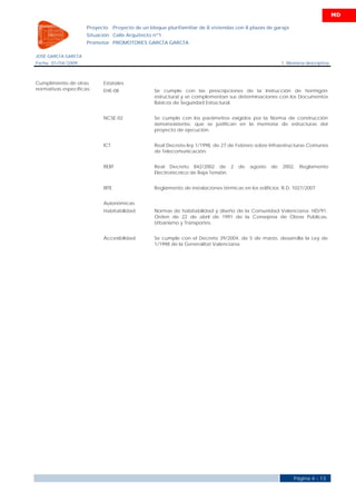 MD

                     Proyecto     Proyecto de un bloque plurifamiliar de 8 viviendas con 8 plazas de garaje
                     Situación Calle Arquitecto nº1
                     Promotor PROMOTORES GARCÍA GARCÍA

JOSÉ GARCÍA GARCÍA
Fecha 01/04/2009                                                                                          1. Memoria descriptiva



Cumplimiento de otras      Estatales
normativas específicas:    EHE-08                  Se cumple con las prescripciones de la Instrucción de hormigón
                                                   estructural y se complementan sus determinaciones con los Documentos
                                                   Básicos de Seguridad Estructural.


                           NCSE-02                 Se cumple con los parámetros exigidos por la Norma de construcción
                                                   sismorresistente, que se justifican en la memoria de estructuras del
                                                   proyecto de ejecución.


                           ICT                     Real Decreto-ley 1/1998, de 27 de Febrero sobre Infraestructuras Comunes
                                                   de Telecomunicación.


                           REBT                    Real Decreto 842/2002 de 2          de   agosto   de   2002,   Reglamento
                                                   Electrotécnico de Baja Tensión.


                           RITE                    Reglamento de instalaciones térmicas en los edificios. R.D. 1027/2007.


                           Autonómicas
                           Habitabilidad           Normas de habitabilidad y diseño de la Comunidad Valenciana. HD/91.
                                                   Orden de 22 de abril de 1991 de la Consejería de Obras Públicas,
                                                   Urbanismo y Transportes.


                           Accesibilidad           Se cumple con el Decreto 39/2004, de 5 de marzo, desarrolla la Ley de
                                                   1/1998 de la Generalitat Valenciana.




                                                                                                               Página 4 - 13
 
