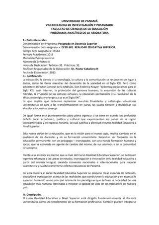 UNIVERSIDAD DE PANAMÁ
VICERRECTORIA DE INVESTIGACIÓN Y POSTGRADO
FACULTAD DE CIENCIAS DE LA EDUCACIÓN
PROGRAMA ANALÍTICO DE LA ASIGNATURA
1.- Datos Generales.
Denominación del Programa: Postgrado en Docencia Superior
Denominación de la Asignatura: DESD.601. REALIDAD EDUCATIVA SUPERIOR.
Código de la Asignatura: 16544
Período Académico: 2013
Modalidad Semipresencial.
Número de Créditos: 6
Horas de Dedicación: Teóricas 32. Prácticas: 32.
Profesor Responsable de la Elaboración: Dr. Pastor Caballero H
Fecha de Elaboración: 2013.
II.- Justificación.
La educación, la ciencia y la tecnología, la cultura y la comunicación se reconocen sin lugar a
dudas, como las llaves maestras del desarrollo de la sociedad en el Siglo XXI. Pero como
advierte el Director General de la UNESCO, Don Federico Mayor “debemos prepararnos para el
Siglo XXI, pues Internet, la protección del genoma humano, la expansión de las culturas
hibridas, la irrupción de las culturas virtuales, la educación permanente y la revolución de la
eficacia ecológica y energética ya es el Siglo XXI”.
Lo que implica que debemos replantear nuestras finalidades y estrategias educativas
universitarias de cara a las transformaciones en curso, las cuales tienden a multiplicar sus
vínculos e incluso a convergir.
De igual forma este planteamiento cobra plena vigencia si se tiene en cuenta los profundos
déficits socio económico, político y cultural que experimentan los países de la región
latinoamericana y en especial Panamá. Lo cual justifica a plenitud el curso Realidad Educativa a
Nivel Superior.
Esta nueva visión de la educación, que es la visión para el nuevo siglo, implica cambios en el
quehacer de los docentes y en su formación universitaria. Necesitan ser formados en la
educación permanente, ser un pedagogo – investigador, con una honda formación humana y
social, que se convierta en agente de cambio del mismo, de sus alumnos y de la comunidad
circundante.
Frente a lo anterior es preciso que a nivel del Curso Realidad Educativa Superior, se dediquen
ingentes esfuerzos a las tareas de estudio, investigación e innovación de la realidad educativa a
partir del análisis integral, creando convenios nacionales e internacionales para mejorar
cuantitativa y cualitativamente las ofertas educativas de Panamá.
De esta manera el curso Realidad Educativa Superior se propone crear espacios de reflexión,
discusión e investigación acerca de las realidades que condicionan la educación y en especial la
superior, teniendo como principal referente los paradigmas que definen la necesidad de una
educación más humana, destinada a mejorar la calidad de vida de los habitantes de nuestro
país.
III. Descripción.
El curso Realidad Educativa a Nivel Superior está dirigido fundamentalmente al docente
universitario, como un complemento de su formación profesional. También pueden integrarse

 