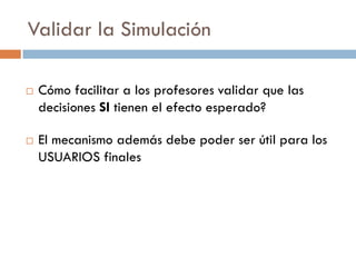 Validar la Simulación
 Cómo facilitar a los profesores validar que las
decisiones SI tienen el efecto esperado?
 El mecanismo además debe poder ser útil para los
USUARIOS finales
 