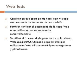 Web Tests
 Consisten en que cada cliente hace login y luego
crea una serie de instancias de una decisión
 Permiten verificar el desempeño de la capa Web
al ser utilizada por varios usuarios
concurrentemente
 Se utilizó el framework de pruebas de aplicaciones
Web SeleniumHQ. Utilizado para automatizar
aplicaciones Web utilizando múltiples navegadores
y plataformas.
 