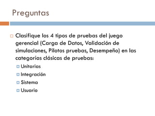 Preguntas
 Clasifique los 4 tipos de pruebas del juego
gerencial (Carga de Datos, Validación de
simulaciones, Pilotos pruebas, Desempeño) en las
categorías clásicas de pruebas:
 Unitarias
 Integración
 Sistema
 Usuario
 
