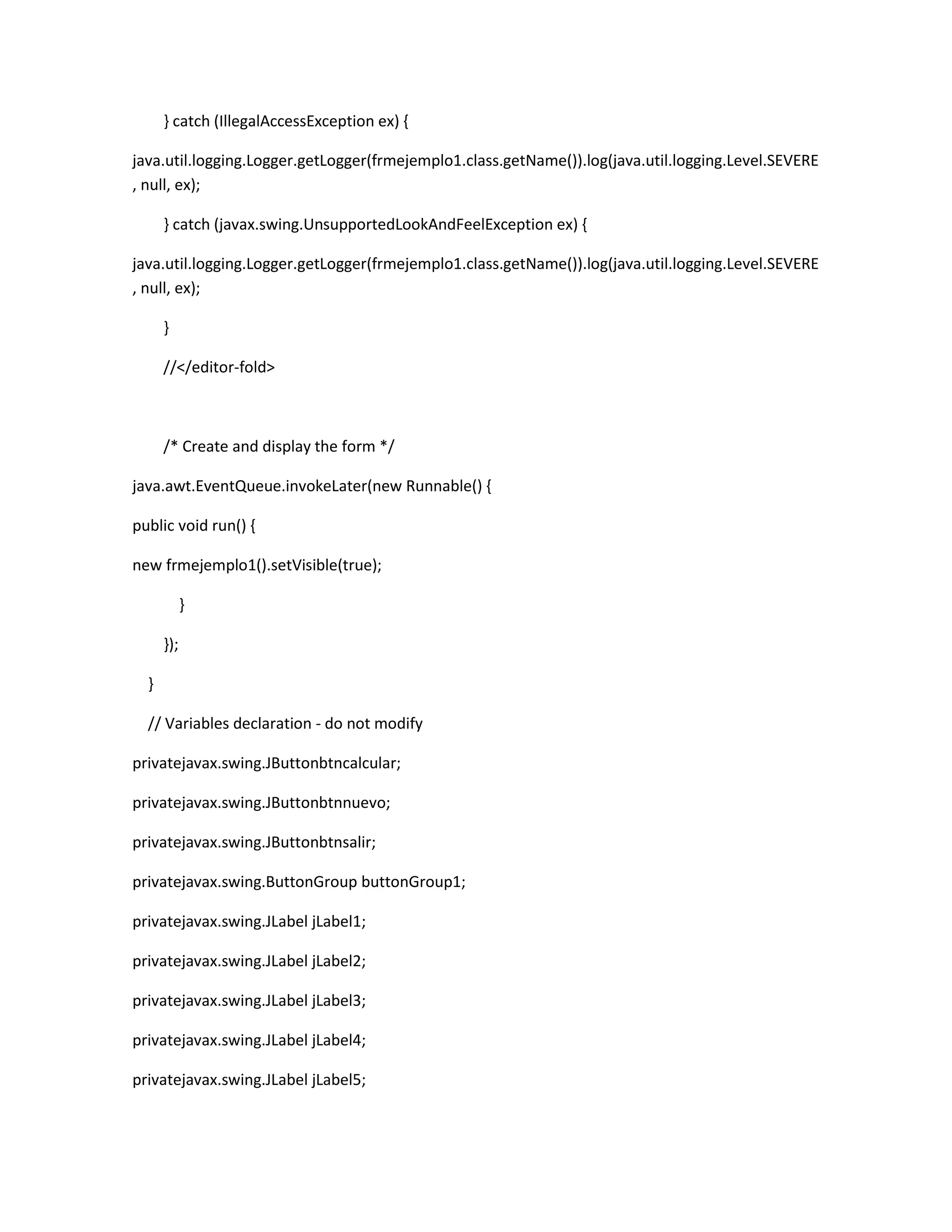 } catch (IllegalAccessException ex) {
java.util.logging.Logger.getLogger(frmejemplo1.class.getName()).log(java.util.logging.Level.SEVERE
, null, ex);
} catch (javax.swing.UnsupportedLookAndFeelException ex) {
java.util.logging.Logger.getLogger(frmejemplo1.class.getName()).log(java.util.logging.Level.SEVERE
, null, ex);
}
//</editor-fold>

/* Create and display the form */
java.awt.EventQueue.invokeLater(new Runnable() {
public void run() {
new frmejemplo1().setVisible(true);
}
});
}
// Variables declaration - do not modify
privatejavax.swing.JButtonbtncalcular;
privatejavax.swing.JButtonbtnnuevo;
privatejavax.swing.JButtonbtnsalir;
privatejavax.swing.ButtonGroup buttonGroup1;
privatejavax.swing.JLabel jLabel1;
privatejavax.swing.JLabel jLabel2;
privatejavax.swing.JLabel jLabel3;
privatejavax.swing.JLabel jLabel4;
privatejavax.swing.JLabel jLabel5;

 