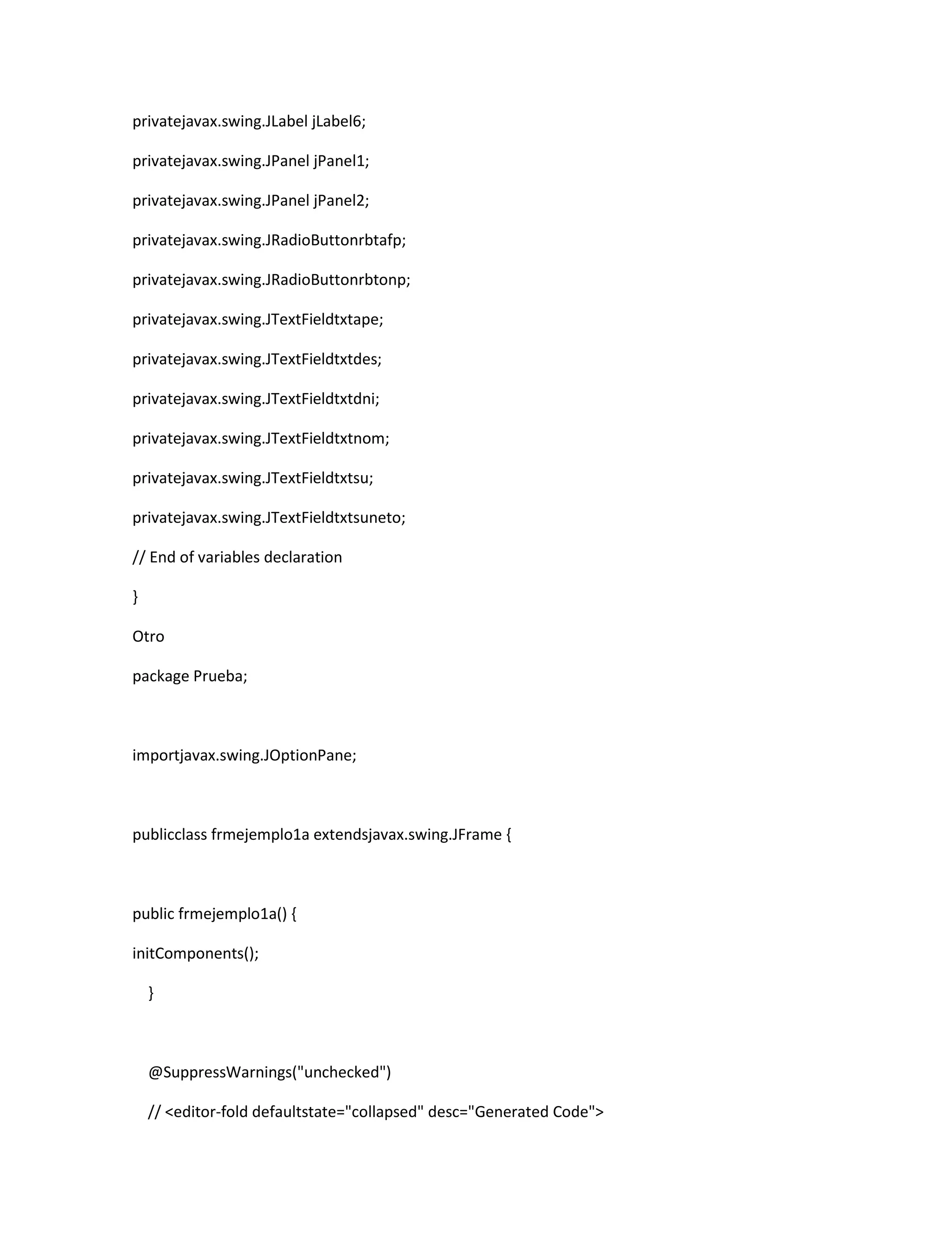privatejavax.swing.JLabel jLabel6;
privatejavax.swing.JPanel jPanel1;
privatejavax.swing.JPanel jPanel2;
privatejavax.swing.JRadioButtonrbtafp;
privatejavax.swing.JRadioButtonrbtonp;
privatejavax.swing.JTextFieldtxtape;
privatejavax.swing.JTextFieldtxtdes;
privatejavax.swing.JTextFieldtxtdni;
privatejavax.swing.JTextFieldtxtnom;
privatejavax.swing.JTextFieldtxtsu;
privatejavax.swing.JTextFieldtxtsuneto;
// End of variables declaration
}
Otro
package Prueba;

importjavax.swing.JOptionPane;

publicclass frmejemplo1a extendsjavax.swing.JFrame {

public frmejemplo1a() {
initComponents();
}

@SuppressWarnings("unchecked")
// <editor-fold defaultstate="collapsed" desc="Generated Code">

 