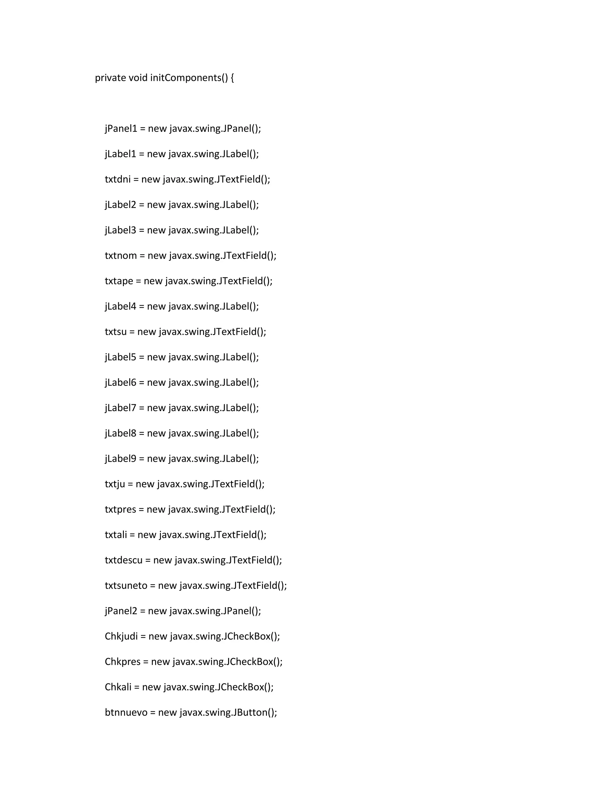 private void initComponents() {

jPanel1 = new javax.swing.JPanel();
jLabel1 = new javax.swing.JLabel();
txtdni = new javax.swing.JTextField();
jLabel2 = new javax.swing.JLabel();
jLabel3 = new javax.swing.JLabel();
txtnom = new javax.swing.JTextField();
txtape = new javax.swing.JTextField();
jLabel4 = new javax.swing.JLabel();
txtsu = new javax.swing.JTextField();
jLabel5 = new javax.swing.JLabel();
jLabel6 = new javax.swing.JLabel();
jLabel7 = new javax.swing.JLabel();
jLabel8 = new javax.swing.JLabel();
jLabel9 = new javax.swing.JLabel();
txtju = new javax.swing.JTextField();
txtpres = new javax.swing.JTextField();
txtali = new javax.swing.JTextField();
txtdescu = new javax.swing.JTextField();
txtsuneto = new javax.swing.JTextField();
jPanel2 = new javax.swing.JPanel();
Chkjudi = new javax.swing.JCheckBox();
Chkpres = new javax.swing.JCheckBox();
Chkali = new javax.swing.JCheckBox();
btnnuevo = new javax.swing.JButton();

 
