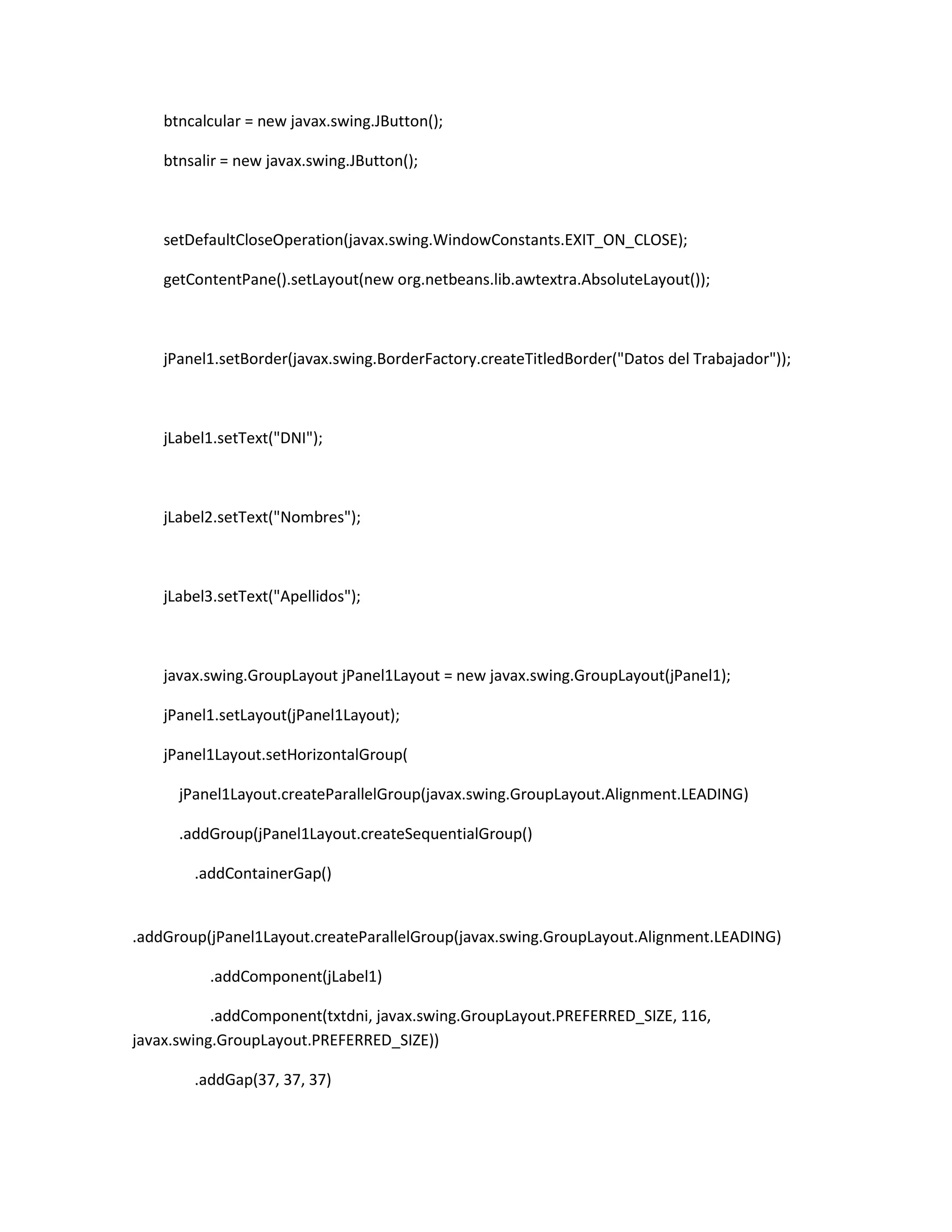 btncalcular = new javax.swing.JButton();
btnsalir = new javax.swing.JButton();

setDefaultCloseOperation(javax.swing.WindowConstants.EXIT_ON_CLOSE);
getContentPane().setLayout(new org.netbeans.lib.awtextra.AbsoluteLayout());

jPanel1.setBorder(javax.swing.BorderFactory.createTitledBorder("Datos del Trabajador"));

jLabel1.setText("DNI");

jLabel2.setText("Nombres");

jLabel3.setText("Apellidos");

javax.swing.GroupLayout jPanel1Layout = new javax.swing.GroupLayout(jPanel1);
jPanel1.setLayout(jPanel1Layout);
jPanel1Layout.setHorizontalGroup(
jPanel1Layout.createParallelGroup(javax.swing.GroupLayout.Alignment.LEADING)
.addGroup(jPanel1Layout.createSequentialGroup()
.addContainerGap()

.addGroup(jPanel1Layout.createParallelGroup(javax.swing.GroupLayout.Alignment.LEADING)
.addComponent(jLabel1)
.addComponent(txtdni, javax.swing.GroupLayout.PREFERRED_SIZE, 116,
javax.swing.GroupLayout.PREFERRED_SIZE))
.addGap(37, 37, 37)

 
