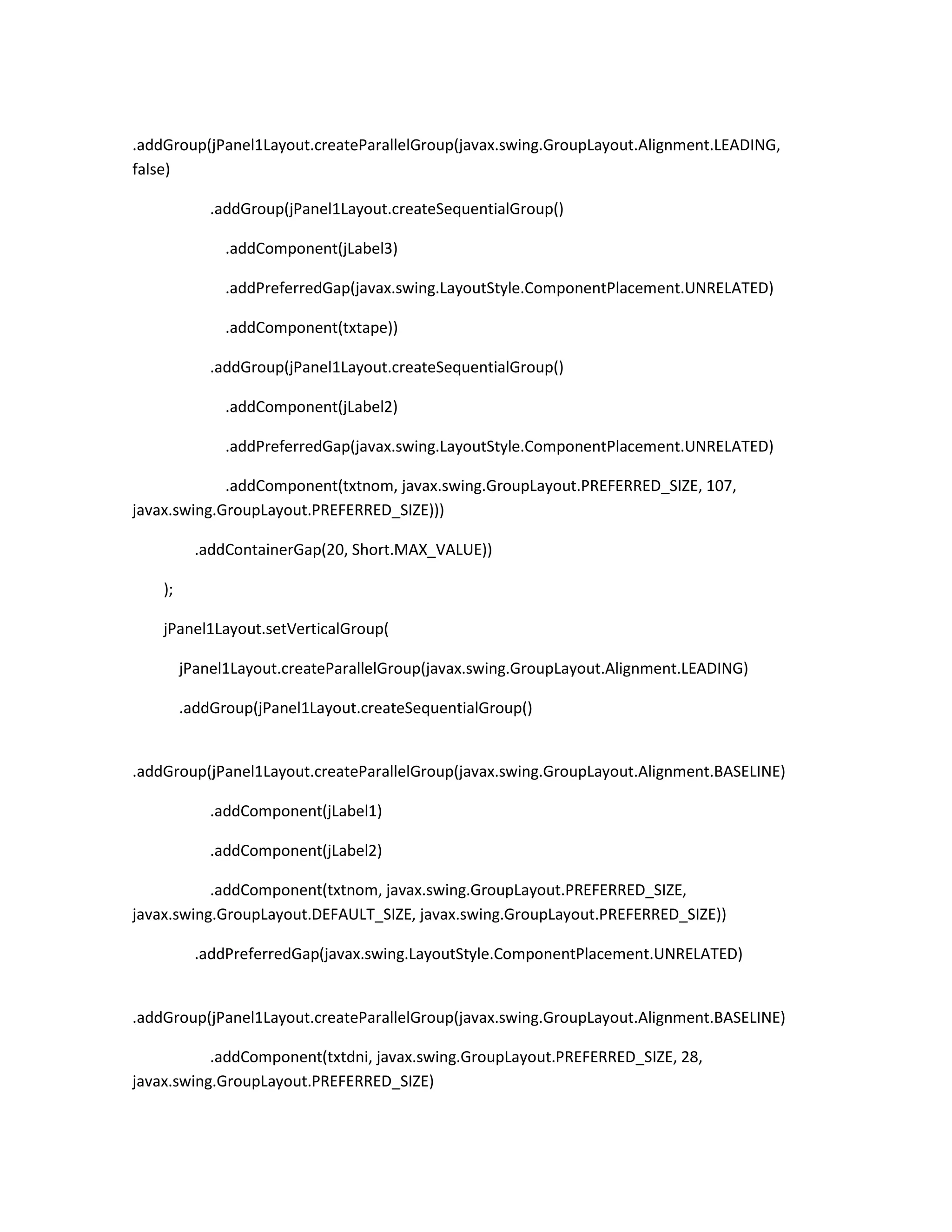 .addGroup(jPanel1Layout.createParallelGroup(javax.swing.GroupLayout.Alignment.LEADING,
false)
.addGroup(jPanel1Layout.createSequentialGroup()
.addComponent(jLabel3)
.addPreferredGap(javax.swing.LayoutStyle.ComponentPlacement.UNRELATED)
.addComponent(txtape))
.addGroup(jPanel1Layout.createSequentialGroup()
.addComponent(jLabel2)
.addPreferredGap(javax.swing.LayoutStyle.ComponentPlacement.UNRELATED)
.addComponent(txtnom, javax.swing.GroupLayout.PREFERRED_SIZE, 107,
javax.swing.GroupLayout.PREFERRED_SIZE)))
.addContainerGap(20, Short.MAX_VALUE))
);
jPanel1Layout.setVerticalGroup(
jPanel1Layout.createParallelGroup(javax.swing.GroupLayout.Alignment.LEADING)
.addGroup(jPanel1Layout.createSequentialGroup()

.addGroup(jPanel1Layout.createParallelGroup(javax.swing.GroupLayout.Alignment.BASELINE)
.addComponent(jLabel1)
.addComponent(jLabel2)
.addComponent(txtnom, javax.swing.GroupLayout.PREFERRED_SIZE,
javax.swing.GroupLayout.DEFAULT_SIZE, javax.swing.GroupLayout.PREFERRED_SIZE))
.addPreferredGap(javax.swing.LayoutStyle.ComponentPlacement.UNRELATED)

.addGroup(jPanel1Layout.createParallelGroup(javax.swing.GroupLayout.Alignment.BASELINE)
.addComponent(txtdni, javax.swing.GroupLayout.PREFERRED_SIZE, 28,
javax.swing.GroupLayout.PREFERRED_SIZE)

 