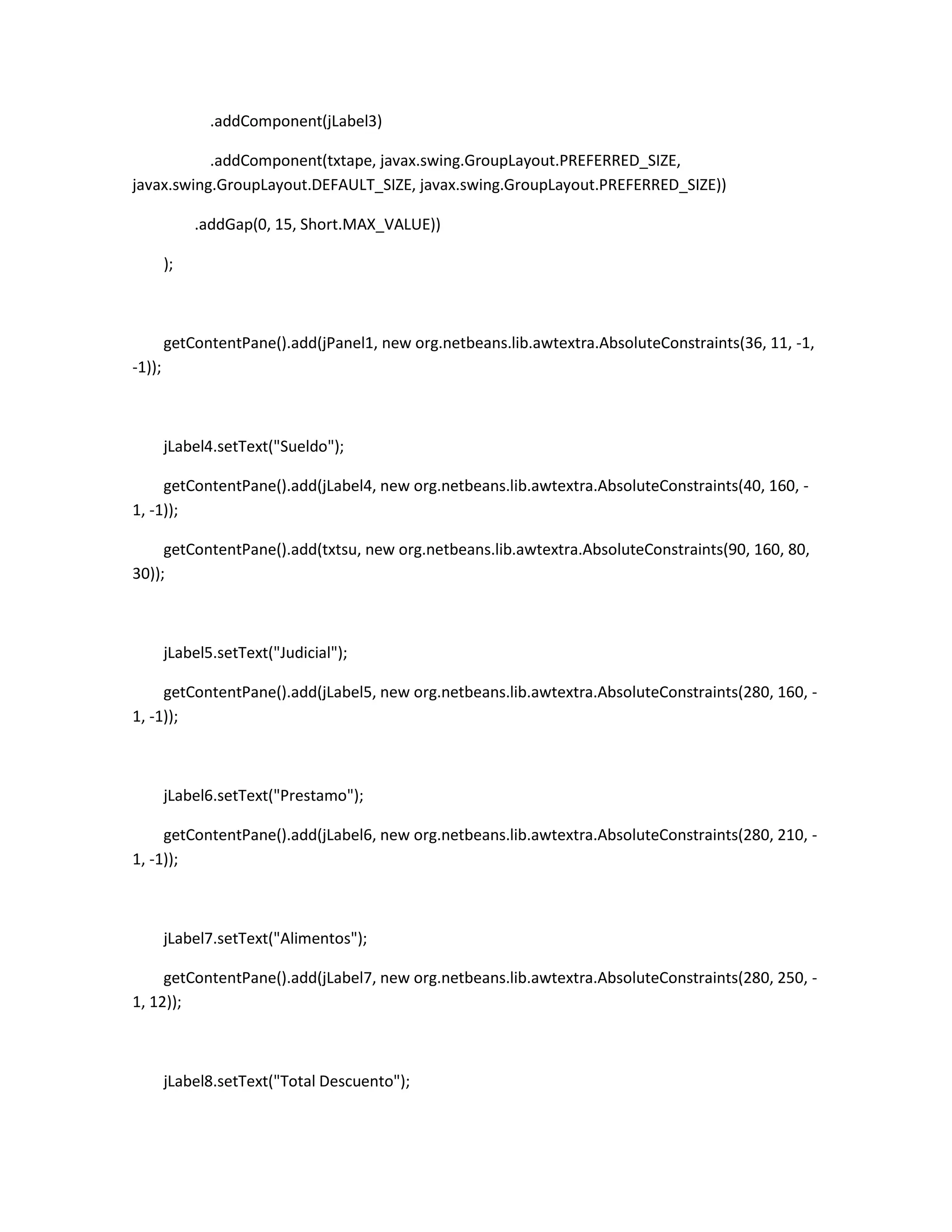 .addComponent(jLabel3)
.addComponent(txtape, javax.swing.GroupLayout.PREFERRED_SIZE,
javax.swing.GroupLayout.DEFAULT_SIZE, javax.swing.GroupLayout.PREFERRED_SIZE))
.addGap(0, 15, Short.MAX_VALUE))
);

getContentPane().add(jPanel1, new org.netbeans.lib.awtextra.AbsoluteConstraints(36, 11, -1,
-1));

jLabel4.setText("Sueldo");
getContentPane().add(jLabel4, new org.netbeans.lib.awtextra.AbsoluteConstraints(40, 160, 1, -1));
getContentPane().add(txtsu, new org.netbeans.lib.awtextra.AbsoluteConstraints(90, 160, 80,
30));

jLabel5.setText("Judicial");
getContentPane().add(jLabel5, new org.netbeans.lib.awtextra.AbsoluteConstraints(280, 160, 1, -1));

jLabel6.setText("Prestamo");
getContentPane().add(jLabel6, new org.netbeans.lib.awtextra.AbsoluteConstraints(280, 210, 1, -1));

jLabel7.setText("Alimentos");
getContentPane().add(jLabel7, new org.netbeans.lib.awtextra.AbsoluteConstraints(280, 250, 1, 12));

jLabel8.setText("Total Descuento");

 