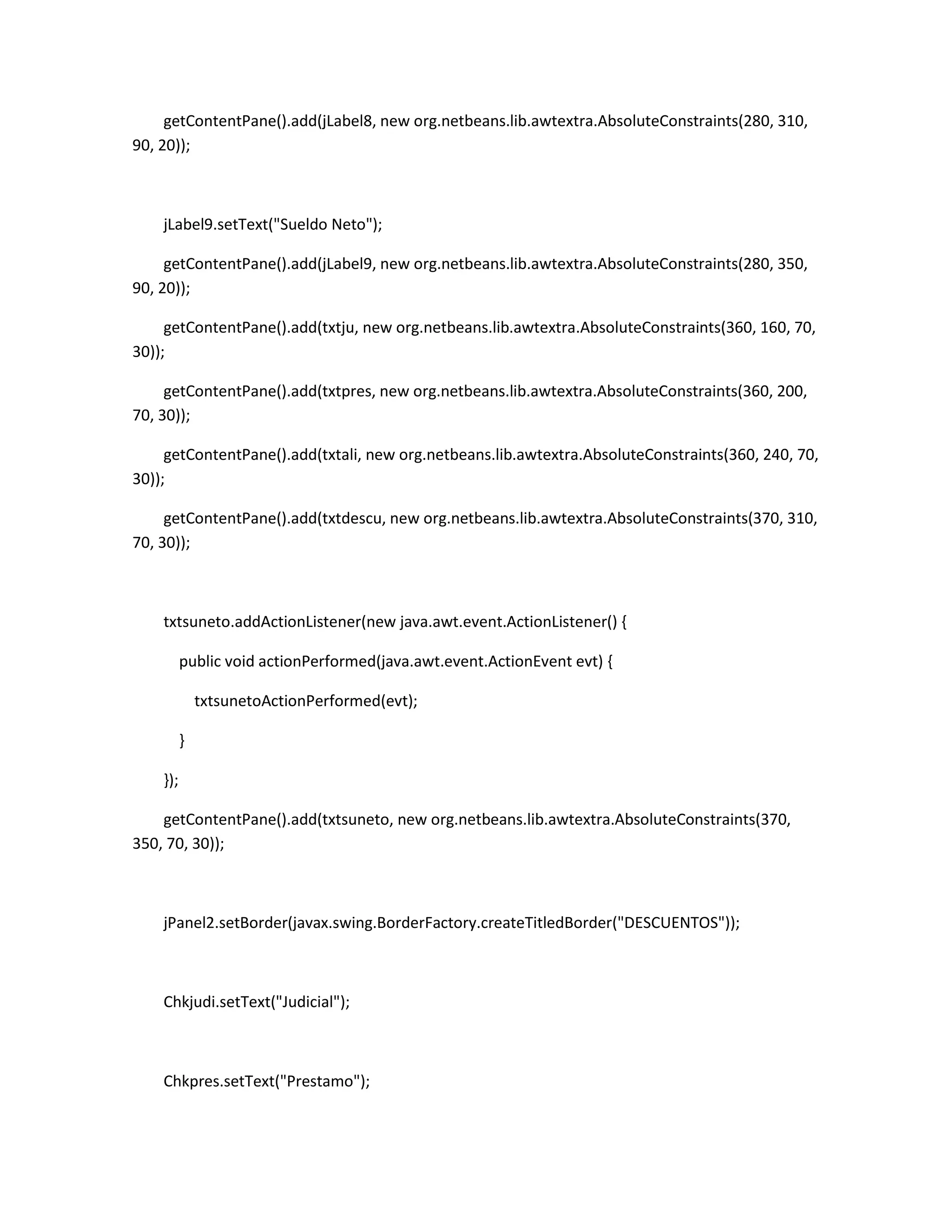 getContentPane().add(jLabel8, new org.netbeans.lib.awtextra.AbsoluteConstraints(280, 310,
90, 20));

jLabel9.setText("Sueldo Neto");
getContentPane().add(jLabel9, new org.netbeans.lib.awtextra.AbsoluteConstraints(280, 350,
90, 20));
getContentPane().add(txtju, new org.netbeans.lib.awtextra.AbsoluteConstraints(360, 160, 70,
30));
getContentPane().add(txtpres, new org.netbeans.lib.awtextra.AbsoluteConstraints(360, 200,
70, 30));
getContentPane().add(txtali, new org.netbeans.lib.awtextra.AbsoluteConstraints(360, 240, 70,
30));
getContentPane().add(txtdescu, new org.netbeans.lib.awtextra.AbsoluteConstraints(370, 310,
70, 30));

txtsuneto.addActionListener(new java.awt.event.ActionListener() {
public void actionPerformed(java.awt.event.ActionEvent evt) {
txtsunetoActionPerformed(evt);
}
});
getContentPane().add(txtsuneto, new org.netbeans.lib.awtextra.AbsoluteConstraints(370,
350, 70, 30));

jPanel2.setBorder(javax.swing.BorderFactory.createTitledBorder("DESCUENTOS"));

Chkjudi.setText("Judicial");

Chkpres.setText("Prestamo");

 