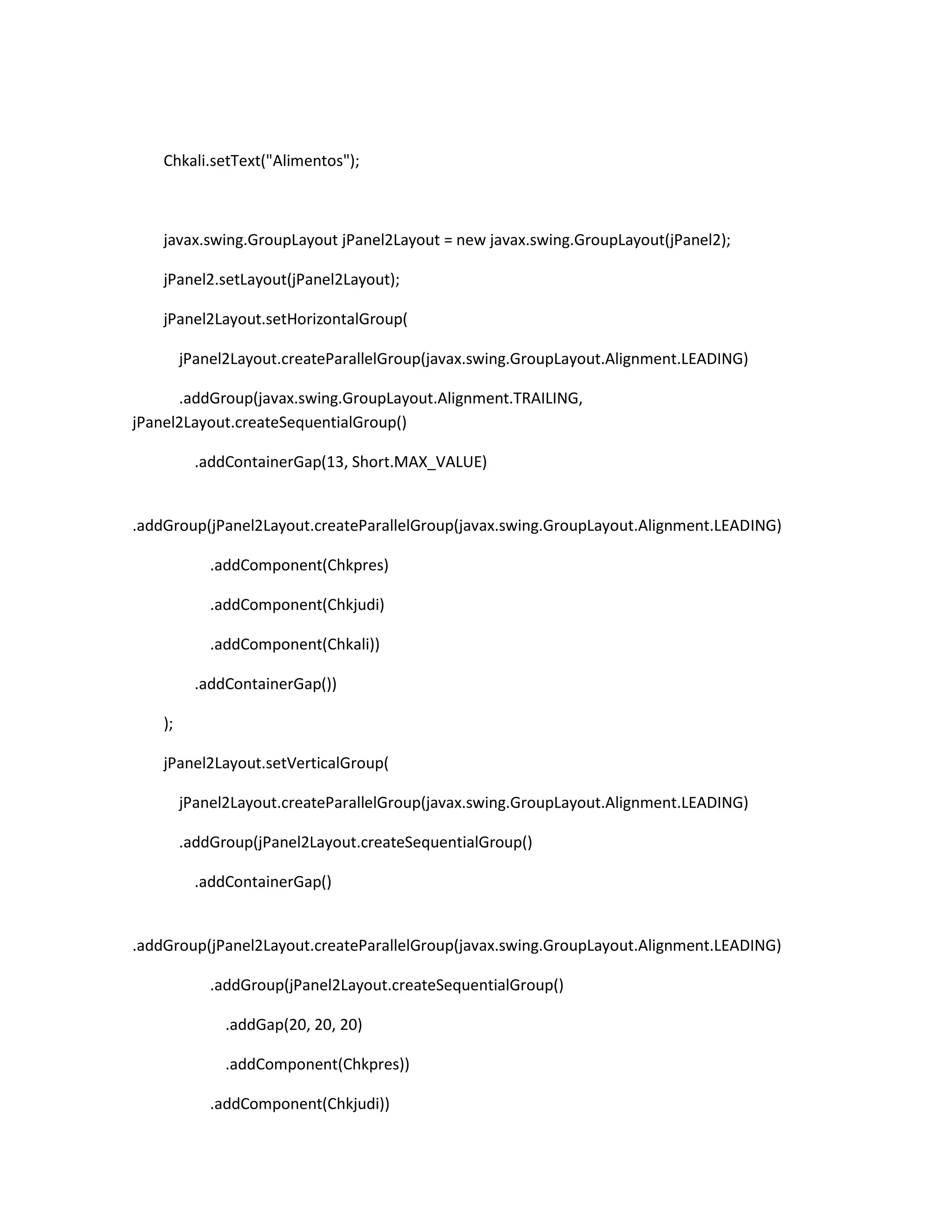 Chkali.setText("Alimentos");

javax.swing.GroupLayout jPanel2Layout = new javax.swing.GroupLayout(jPanel2);
jPanel2.setLayout(jPanel2Layout);
jPanel2Layout.setHorizontalGroup(
jPanel2Layout.createParallelGroup(javax.swing.GroupLayout.Alignment.LEADING)
.addGroup(javax.swing.GroupLayout.Alignment.TRAILING,
jPanel2Layout.createSequentialGroup()
.addContainerGap(13, Short.MAX_VALUE)

.addGroup(jPanel2Layout.createParallelGroup(javax.swing.GroupLayout.Alignment.LEADING)
.addComponent(Chkpres)
.addComponent(Chkjudi)
.addComponent(Chkali))
.addContainerGap())
);
jPanel2Layout.setVerticalGroup(
jPanel2Layout.createParallelGroup(javax.swing.GroupLayout.Alignment.LEADING)
.addGroup(jPanel2Layout.createSequentialGroup()
.addContainerGap()

.addGroup(jPanel2Layout.createParallelGroup(javax.swing.GroupLayout.Alignment.LEADING)
.addGroup(jPanel2Layout.createSequentialGroup()
.addGap(20, 20, 20)
.addComponent(Chkpres))
.addComponent(Chkjudi))

 
