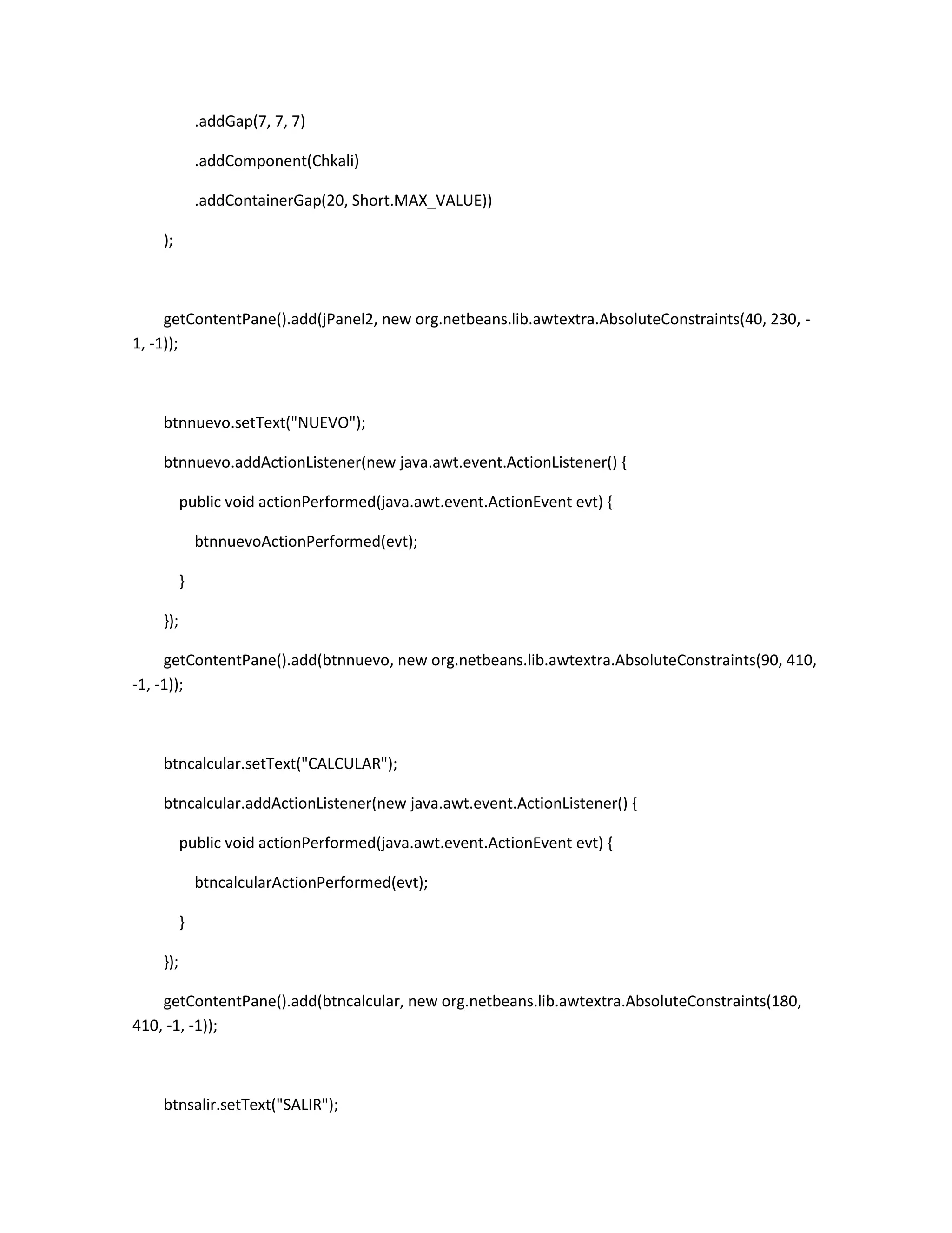 .addGap(7, 7, 7)
.addComponent(Chkali)
.addContainerGap(20, Short.MAX_VALUE))
);

getContentPane().add(jPanel2, new org.netbeans.lib.awtextra.AbsoluteConstraints(40, 230, 1, -1));

btnnuevo.setText("NUEVO");
btnnuevo.addActionListener(new java.awt.event.ActionListener() {
public void actionPerformed(java.awt.event.ActionEvent evt) {
btnnuevoActionPerformed(evt);
}
});
getContentPane().add(btnnuevo, new org.netbeans.lib.awtextra.AbsoluteConstraints(90, 410,
-1, -1));

btncalcular.setText("CALCULAR");
btncalcular.addActionListener(new java.awt.event.ActionListener() {
public void actionPerformed(java.awt.event.ActionEvent evt) {
btncalcularActionPerformed(evt);
}
});
getContentPane().add(btncalcular, new org.netbeans.lib.awtextra.AbsoluteConstraints(180,
410, -1, -1));

btnsalir.setText("SALIR");

 