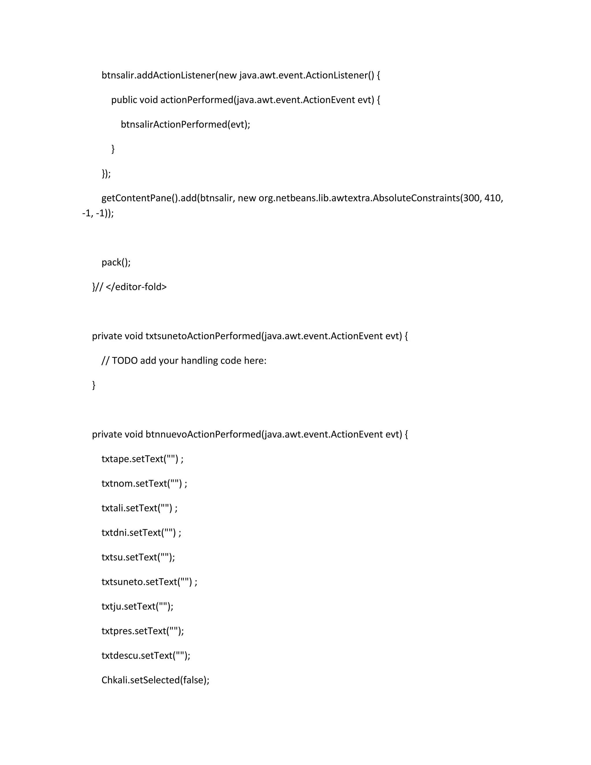 btnsalir.addActionListener(new java.awt.event.ActionListener() {
public void actionPerformed(java.awt.event.ActionEvent evt) {
btnsalirActionPerformed(evt);
}
});
getContentPane().add(btnsalir, new org.netbeans.lib.awtextra.AbsoluteConstraints(300, 410,
-1, -1));

pack();
}// </editor-fold>

private void txtsunetoActionPerformed(java.awt.event.ActionEvent evt) {
// TODO add your handling code here:
}

private void btnnuevoActionPerformed(java.awt.event.ActionEvent evt) {
txtape.setText("") ;
txtnom.setText("") ;
txtali.setText("") ;
txtdni.setText("") ;
txtsu.setText("");
txtsuneto.setText("") ;
txtju.setText("");
txtpres.setText("");
txtdescu.setText("");
Chkali.setSelected(false);

 