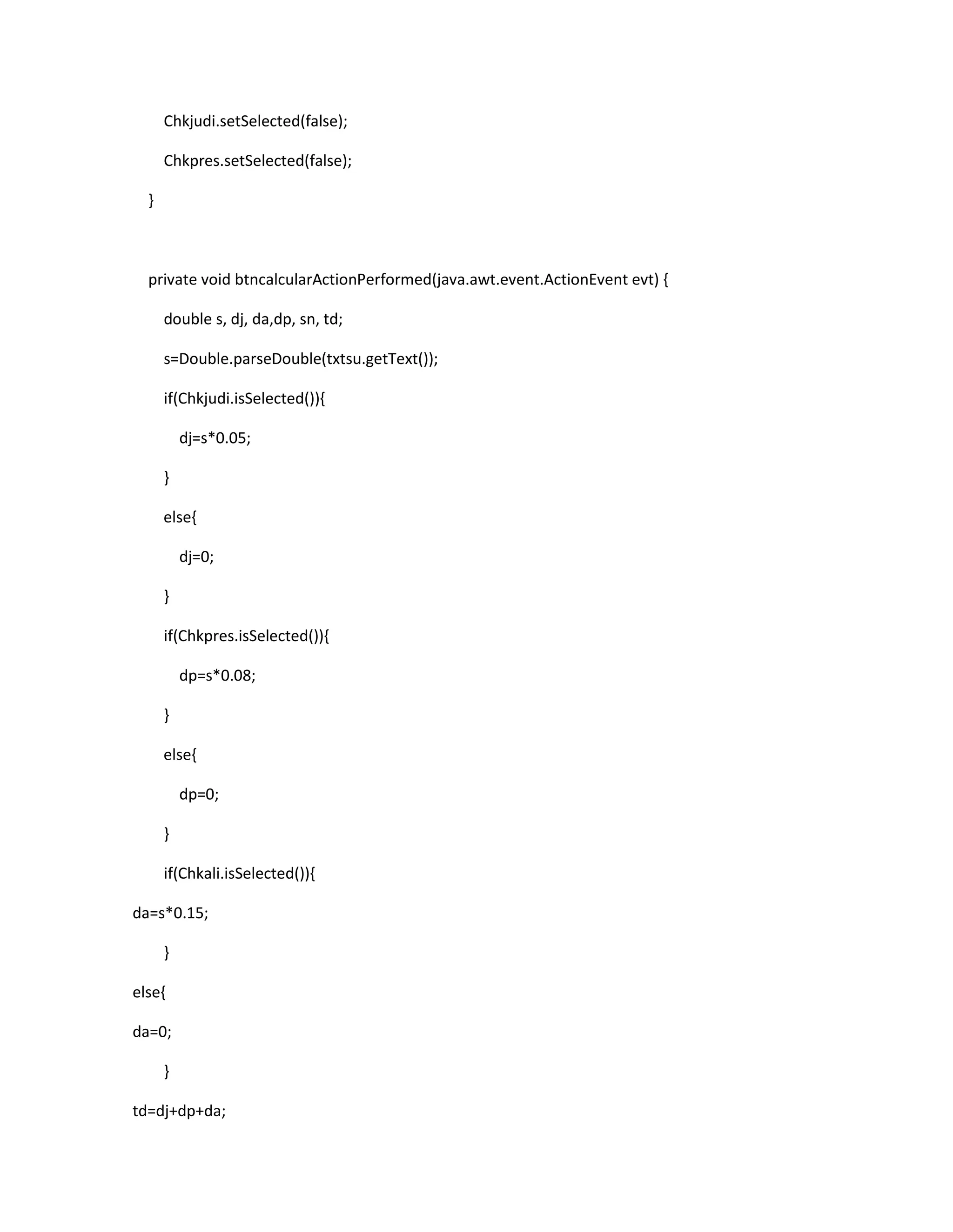 Chkjudi.setSelected(false);
Chkpres.setSelected(false);
}

private void btncalcularActionPerformed(java.awt.event.ActionEvent evt) {
double s, dj, da,dp, sn, td;
s=Double.parseDouble(txtsu.getText());
if(Chkjudi.isSelected()){
dj=s*0.05;
}
else{
dj=0;
}
if(Chkpres.isSelected()){
dp=s*0.08;
}
else{
dp=0;
}
if(Chkali.isSelected()){
da=s*0.15;
}
else{
da=0;
}
td=dj+dp+da;

 
