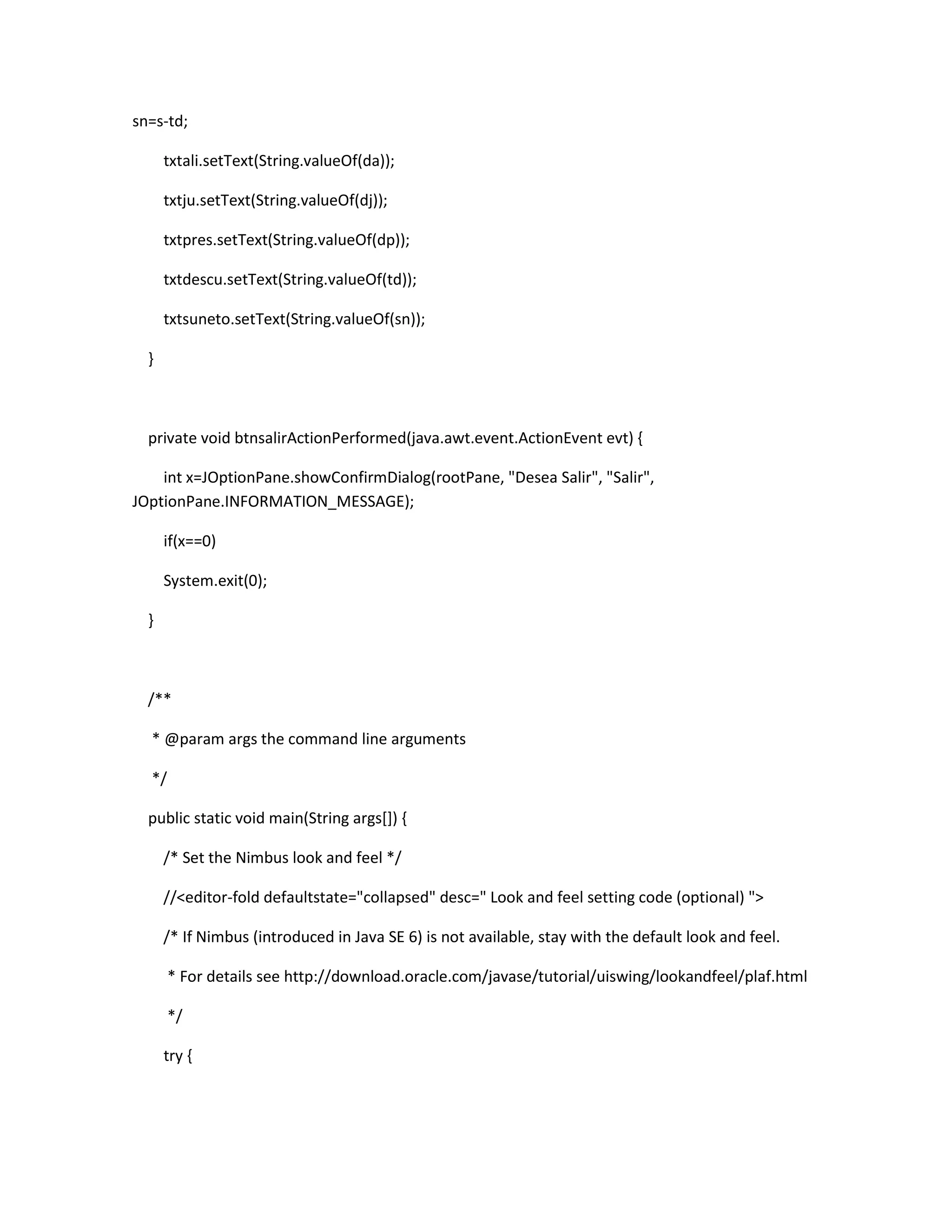 sn=s-td;
txtali.setText(String.valueOf(da));
txtju.setText(String.valueOf(dj));
txtpres.setText(String.valueOf(dp));
txtdescu.setText(String.valueOf(td));
txtsuneto.setText(String.valueOf(sn));
}

private void btnsalirActionPerformed(java.awt.event.ActionEvent evt) {
int x=JOptionPane.showConfirmDialog(rootPane, "Desea Salir", "Salir",
JOptionPane.INFORMATION_MESSAGE);
if(x==0)
System.exit(0);
}

/**
* @param args the command line arguments
*/
public static void main(String args[]) {
/* Set the Nimbus look and feel */
//<editor-fold defaultstate="collapsed" desc=" Look and feel setting code (optional) ">
/* If Nimbus (introduced in Java SE 6) is not available, stay with the default look and feel.
* For details see http://download.oracle.com/javase/tutorial/uiswing/lookandfeel/plaf.html
*/
try {

 