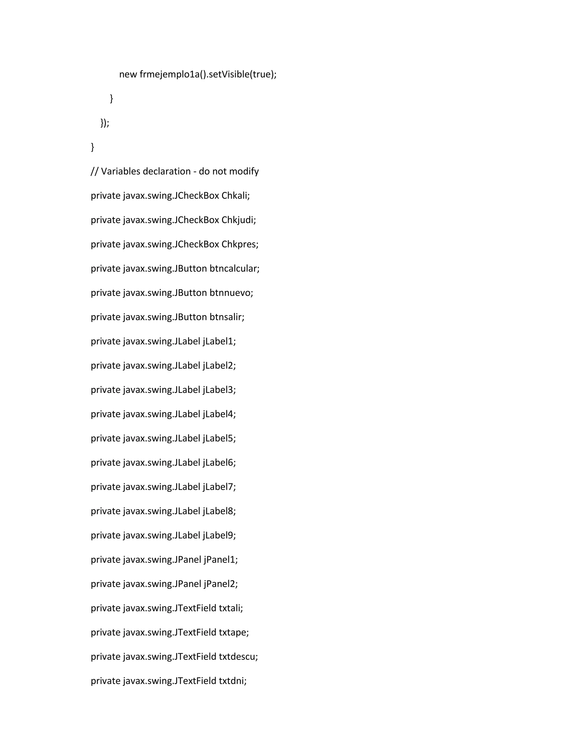 new frmejemplo1a().setVisible(true);
}
});
}
// Variables declaration - do not modify
private javax.swing.JCheckBox Chkali;
private javax.swing.JCheckBox Chkjudi;
private javax.swing.JCheckBox Chkpres;
private javax.swing.JButton btncalcular;
private javax.swing.JButton btnnuevo;
private javax.swing.JButton btnsalir;
private javax.swing.JLabel jLabel1;
private javax.swing.JLabel jLabel2;
private javax.swing.JLabel jLabel3;
private javax.swing.JLabel jLabel4;
private javax.swing.JLabel jLabel5;
private javax.swing.JLabel jLabel6;
private javax.swing.JLabel jLabel7;
private javax.swing.JLabel jLabel8;
private javax.swing.JLabel jLabel9;
private javax.swing.JPanel jPanel1;
private javax.swing.JPanel jPanel2;
private javax.swing.JTextField txtali;
private javax.swing.JTextField txtape;
private javax.swing.JTextField txtdescu;
private javax.swing.JTextField txtdni;

 