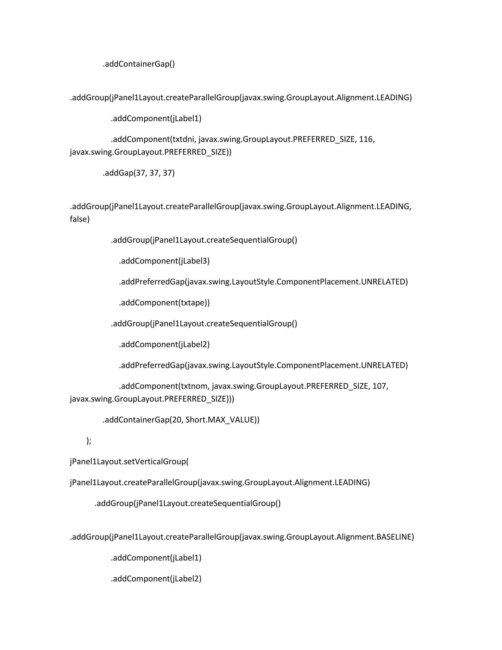 .addContainerGap()

.addGroup(jPanel1Layout.createParallelGroup(javax.swing.GroupLayout.Alignment.LEADING)
.addComponent(jLabel1)
.addComponent(txtdni, javax.swing.GroupLayout.PREFERRED_SIZE, 116,
javax.swing.GroupLayout.PREFERRED_SIZE))
.addGap(37, 37, 37)

.addGroup(jPanel1Layout.createParallelGroup(javax.swing.GroupLayout.Alignment.LEADING,
false)
.addGroup(jPanel1Layout.createSequentialGroup()
.addComponent(jLabel3)
.addPreferredGap(javax.swing.LayoutStyle.ComponentPlacement.UNRELATED)
.addComponent(txtape))
.addGroup(jPanel1Layout.createSequentialGroup()
.addComponent(jLabel2)
.addPreferredGap(javax.swing.LayoutStyle.ComponentPlacement.UNRELATED)
.addComponent(txtnom, javax.swing.GroupLayout.PREFERRED_SIZE, 107,
javax.swing.GroupLayout.PREFERRED_SIZE)))
.addContainerGap(20, Short.MAX_VALUE))
);
jPanel1Layout.setVerticalGroup(
jPanel1Layout.createParallelGroup(javax.swing.GroupLayout.Alignment.LEADING)
.addGroup(jPanel1Layout.createSequentialGroup()

.addGroup(jPanel1Layout.createParallelGroup(javax.swing.GroupLayout.Alignment.BASELINE)
.addComponent(jLabel1)
.addComponent(jLabel2)

 