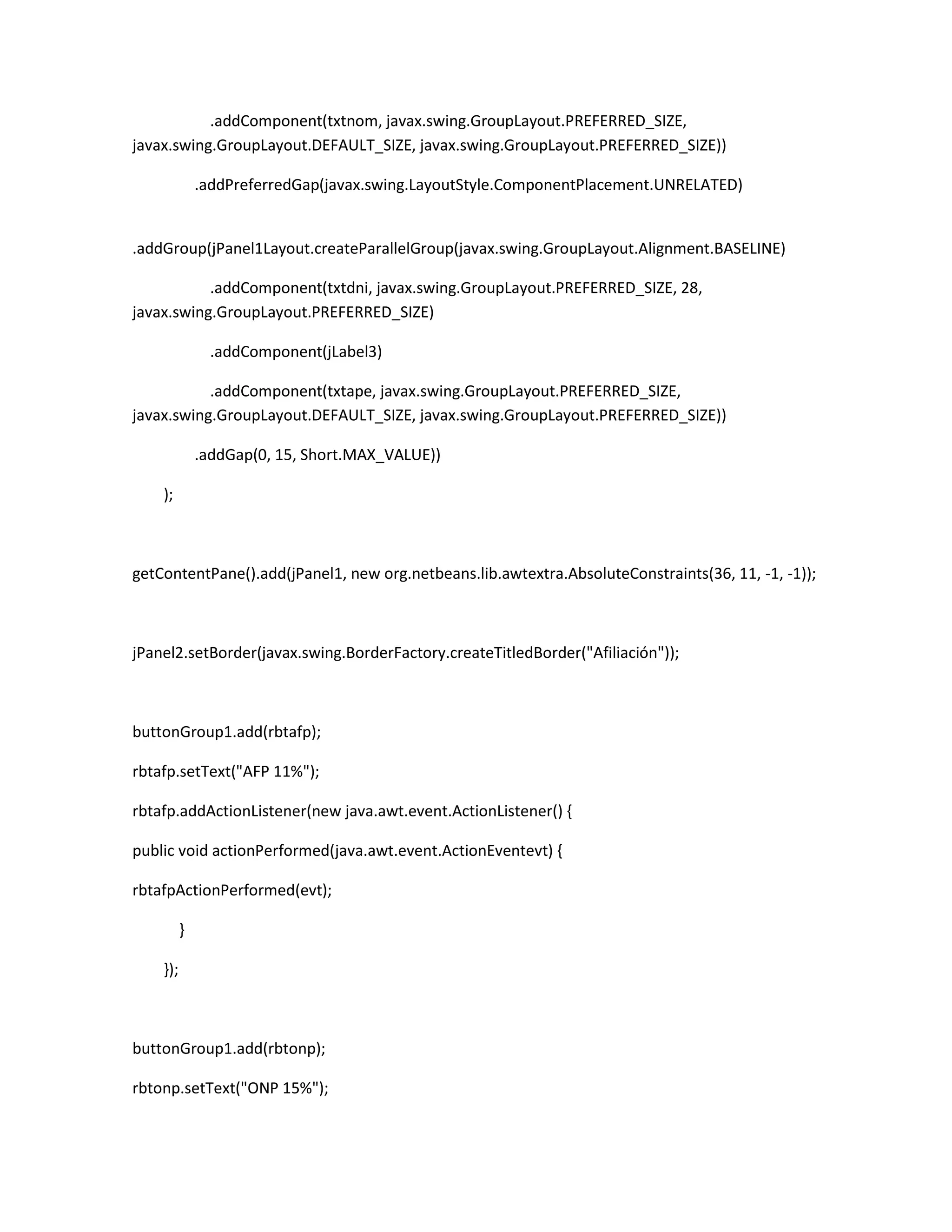 .addComponent(txtnom, javax.swing.GroupLayout.PREFERRED_SIZE,
javax.swing.GroupLayout.DEFAULT_SIZE, javax.swing.GroupLayout.PREFERRED_SIZE))
.addPreferredGap(javax.swing.LayoutStyle.ComponentPlacement.UNRELATED)

.addGroup(jPanel1Layout.createParallelGroup(javax.swing.GroupLayout.Alignment.BASELINE)
.addComponent(txtdni, javax.swing.GroupLayout.PREFERRED_SIZE, 28,
javax.swing.GroupLayout.PREFERRED_SIZE)
.addComponent(jLabel3)
.addComponent(txtape, javax.swing.GroupLayout.PREFERRED_SIZE,
javax.swing.GroupLayout.DEFAULT_SIZE, javax.swing.GroupLayout.PREFERRED_SIZE))
.addGap(0, 15, Short.MAX_VALUE))
);

getContentPane().add(jPanel1, new org.netbeans.lib.awtextra.AbsoluteConstraints(36, 11, -1, -1));

jPanel2.setBorder(javax.swing.BorderFactory.createTitledBorder("Afiliación"));

buttonGroup1.add(rbtafp);
rbtafp.setText("AFP 11%");
rbtafp.addActionListener(new java.awt.event.ActionListener() {
public void actionPerformed(java.awt.event.ActionEventevt) {
rbtafpActionPerformed(evt);
}
});

buttonGroup1.add(rbtonp);
rbtonp.setText("ONP 15%");

 