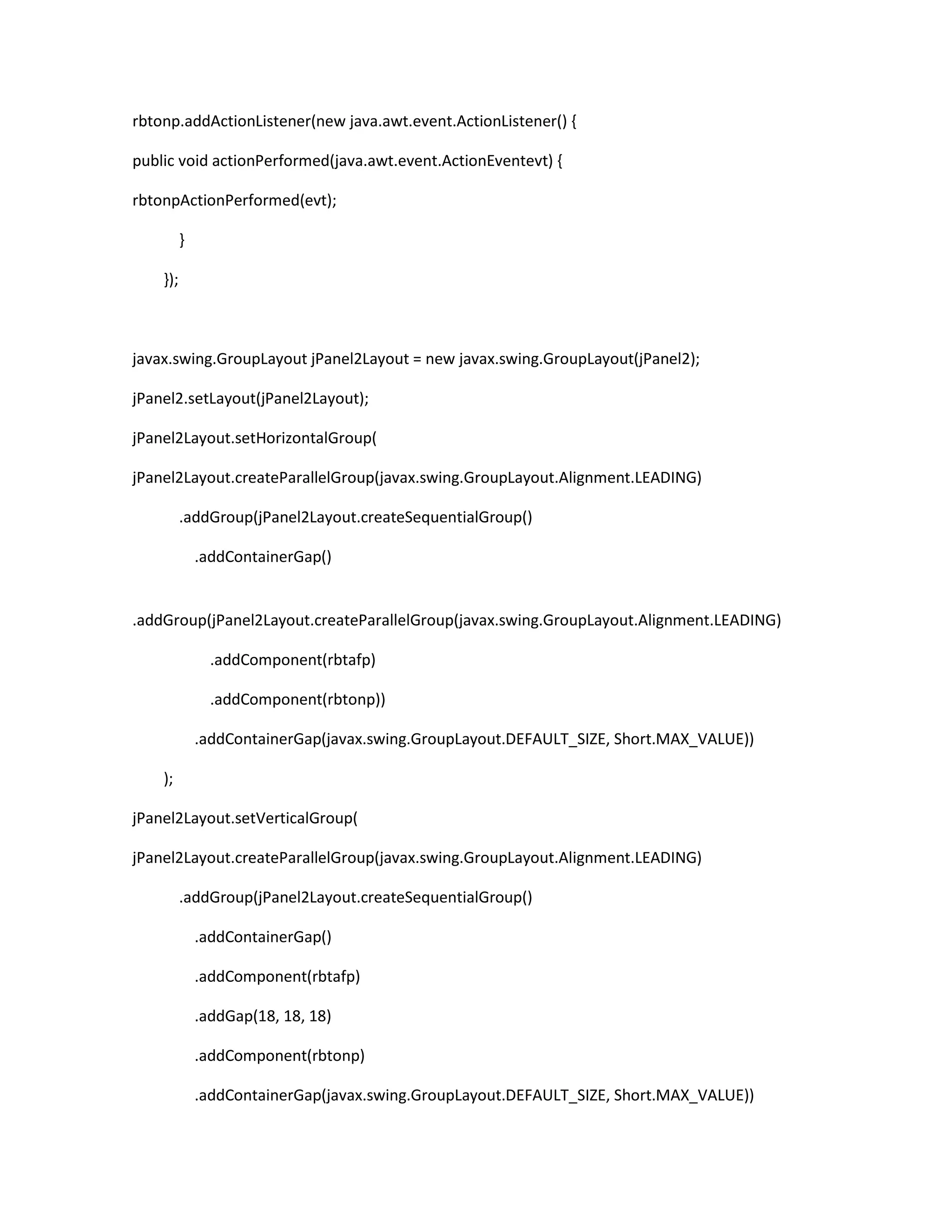 rbtonp.addActionListener(new java.awt.event.ActionListener() {
public void actionPerformed(java.awt.event.ActionEventevt) {
rbtonpActionPerformed(evt);
}
});

javax.swing.GroupLayout jPanel2Layout = new javax.swing.GroupLayout(jPanel2);
jPanel2.setLayout(jPanel2Layout);
jPanel2Layout.setHorizontalGroup(
jPanel2Layout.createParallelGroup(javax.swing.GroupLayout.Alignment.LEADING)
.addGroup(jPanel2Layout.createSequentialGroup()
.addContainerGap()

.addGroup(jPanel2Layout.createParallelGroup(javax.swing.GroupLayout.Alignment.LEADING)
.addComponent(rbtafp)
.addComponent(rbtonp))
.addContainerGap(javax.swing.GroupLayout.DEFAULT_SIZE, Short.MAX_VALUE))
);
jPanel2Layout.setVerticalGroup(
jPanel2Layout.createParallelGroup(javax.swing.GroupLayout.Alignment.LEADING)
.addGroup(jPanel2Layout.createSequentialGroup()
.addContainerGap()
.addComponent(rbtafp)
.addGap(18, 18, 18)
.addComponent(rbtonp)
.addContainerGap(javax.swing.GroupLayout.DEFAULT_SIZE, Short.MAX_VALUE))

 