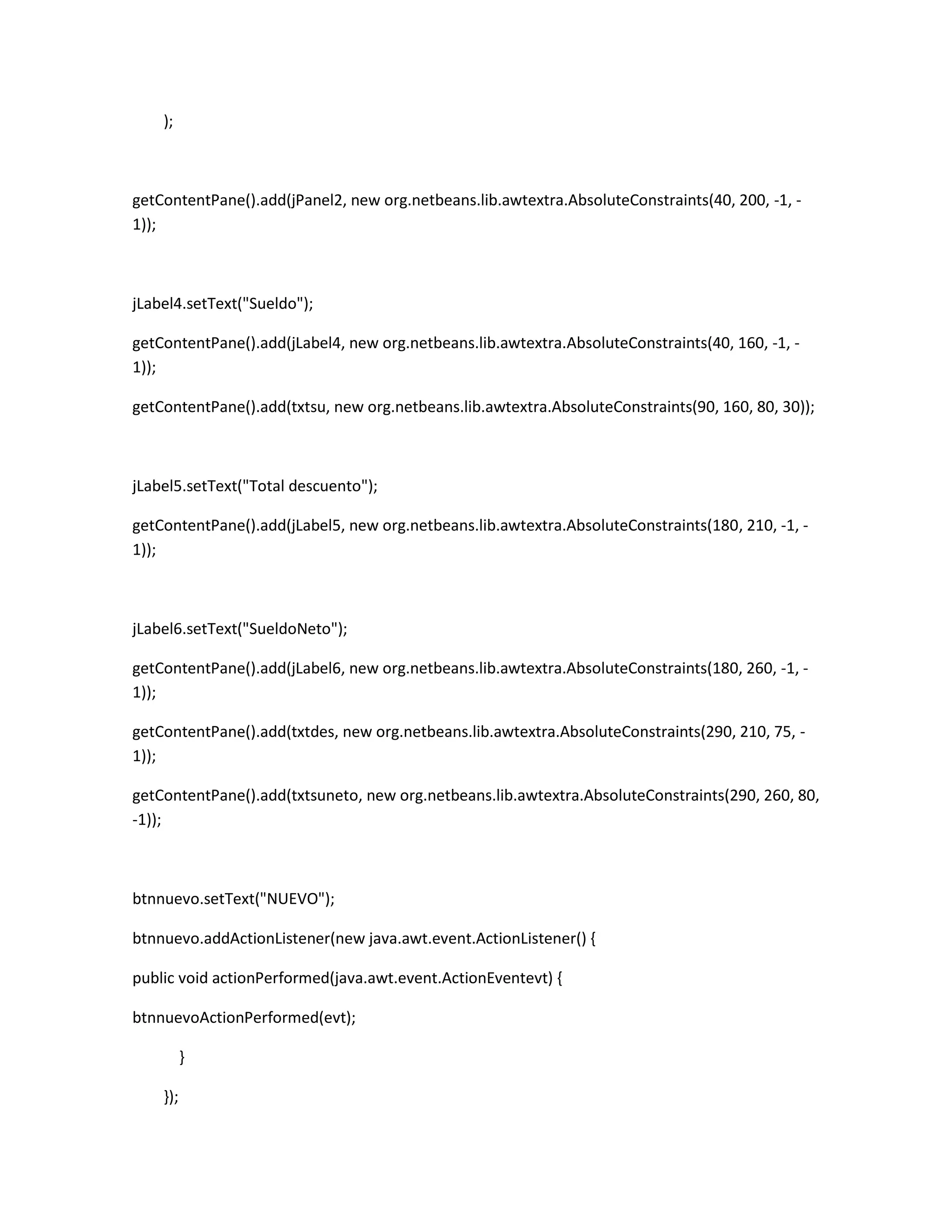 );

getContentPane().add(jPanel2, new org.netbeans.lib.awtextra.AbsoluteConstraints(40, 200, -1, 1));

jLabel4.setText("Sueldo");
getContentPane().add(jLabel4, new org.netbeans.lib.awtextra.AbsoluteConstraints(40, 160, -1, 1));
getContentPane().add(txtsu, new org.netbeans.lib.awtextra.AbsoluteConstraints(90, 160, 80, 30));

jLabel5.setText("Total descuento");
getContentPane().add(jLabel5, new org.netbeans.lib.awtextra.AbsoluteConstraints(180, 210, -1, 1));

jLabel6.setText("SueldoNeto");
getContentPane().add(jLabel6, new org.netbeans.lib.awtextra.AbsoluteConstraints(180, 260, -1, 1));
getContentPane().add(txtdes, new org.netbeans.lib.awtextra.AbsoluteConstraints(290, 210, 75, 1));
getContentPane().add(txtsuneto, new org.netbeans.lib.awtextra.AbsoluteConstraints(290, 260, 80,
-1));

btnnuevo.setText("NUEVO");
btnnuevo.addActionListener(new java.awt.event.ActionListener() {
public void actionPerformed(java.awt.event.ActionEventevt) {
btnnuevoActionPerformed(evt);
}
});

 