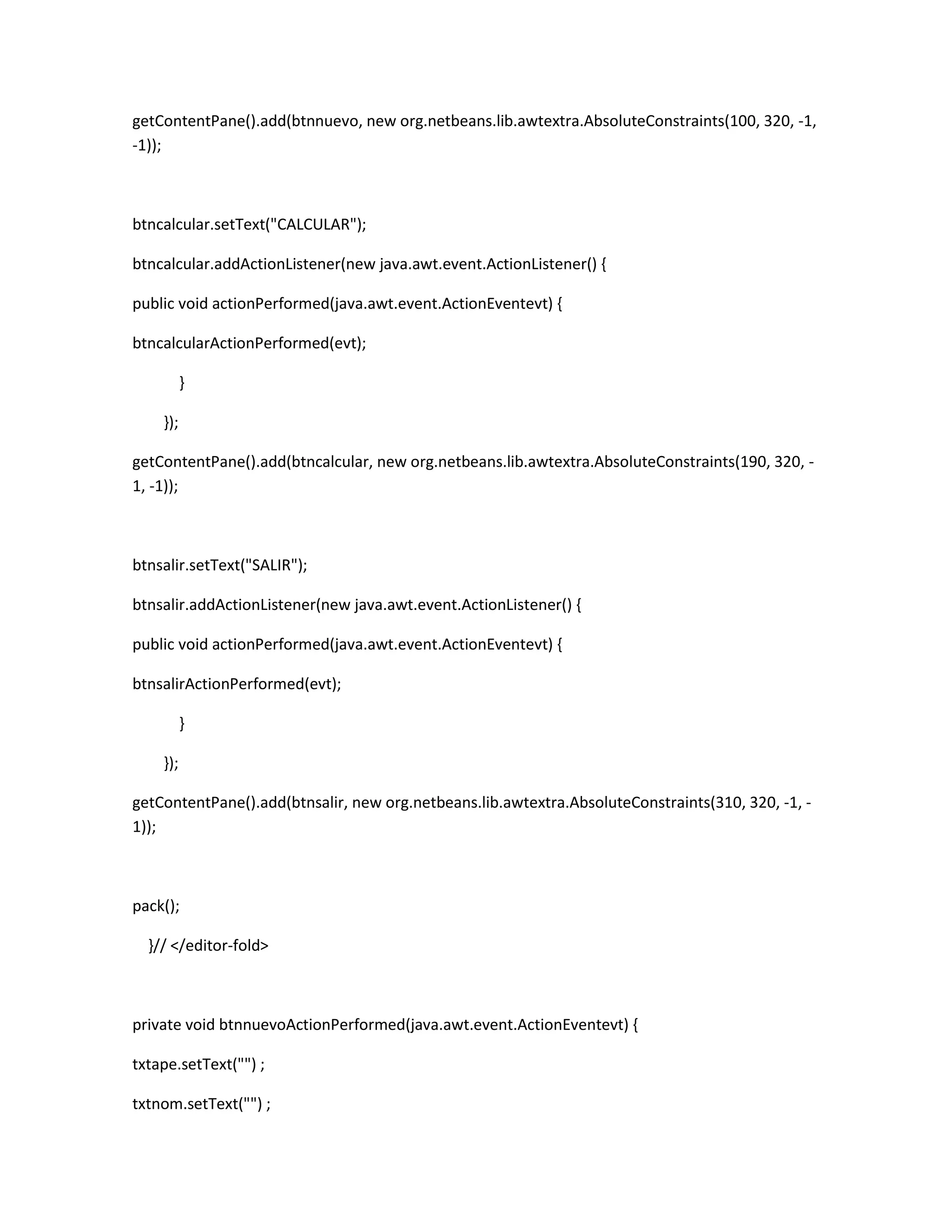 getContentPane().add(btnnuevo, new org.netbeans.lib.awtextra.AbsoluteConstraints(100, 320, -1,
-1));

btncalcular.setText("CALCULAR");
btncalcular.addActionListener(new java.awt.event.ActionListener() {
public void actionPerformed(java.awt.event.ActionEventevt) {
btncalcularActionPerformed(evt);
}
});
getContentPane().add(btncalcular, new org.netbeans.lib.awtextra.AbsoluteConstraints(190, 320, 1, -1));

btnsalir.setText("SALIR");
btnsalir.addActionListener(new java.awt.event.ActionListener() {
public void actionPerformed(java.awt.event.ActionEventevt) {
btnsalirActionPerformed(evt);
}
});
getContentPane().add(btnsalir, new org.netbeans.lib.awtextra.AbsoluteConstraints(310, 320, -1, 1));

pack();
}// </editor-fold>

private void btnnuevoActionPerformed(java.awt.event.ActionEventevt) {
txtape.setText("") ;
txtnom.setText("") ;

 