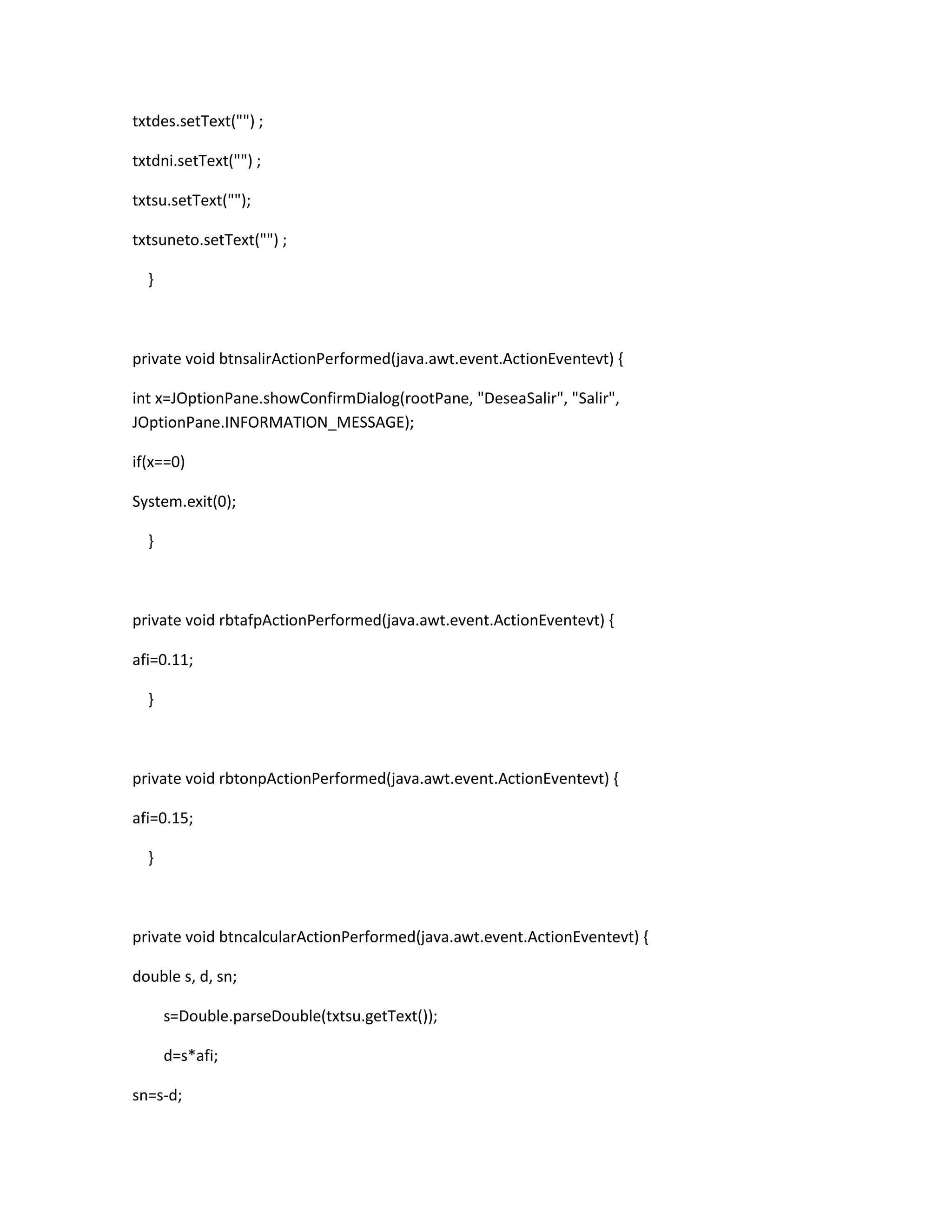 txtdes.setText("") ;
txtdni.setText("") ;
txtsu.setText("");
txtsuneto.setText("") ;
}

private void btnsalirActionPerformed(java.awt.event.ActionEventevt) {
int x=JOptionPane.showConfirmDialog(rootPane, "DeseaSalir", "Salir",
JOptionPane.INFORMATION_MESSAGE);
if(x==0)
System.exit(0);
}

private void rbtafpActionPerformed(java.awt.event.ActionEventevt) {
afi=0.11;
}

private void rbtonpActionPerformed(java.awt.event.ActionEventevt) {
afi=0.15;
}

private void btncalcularActionPerformed(java.awt.event.ActionEventevt) {
double s, d, sn;
s=Double.parseDouble(txtsu.getText());
d=s*afi;
sn=s-d;

 