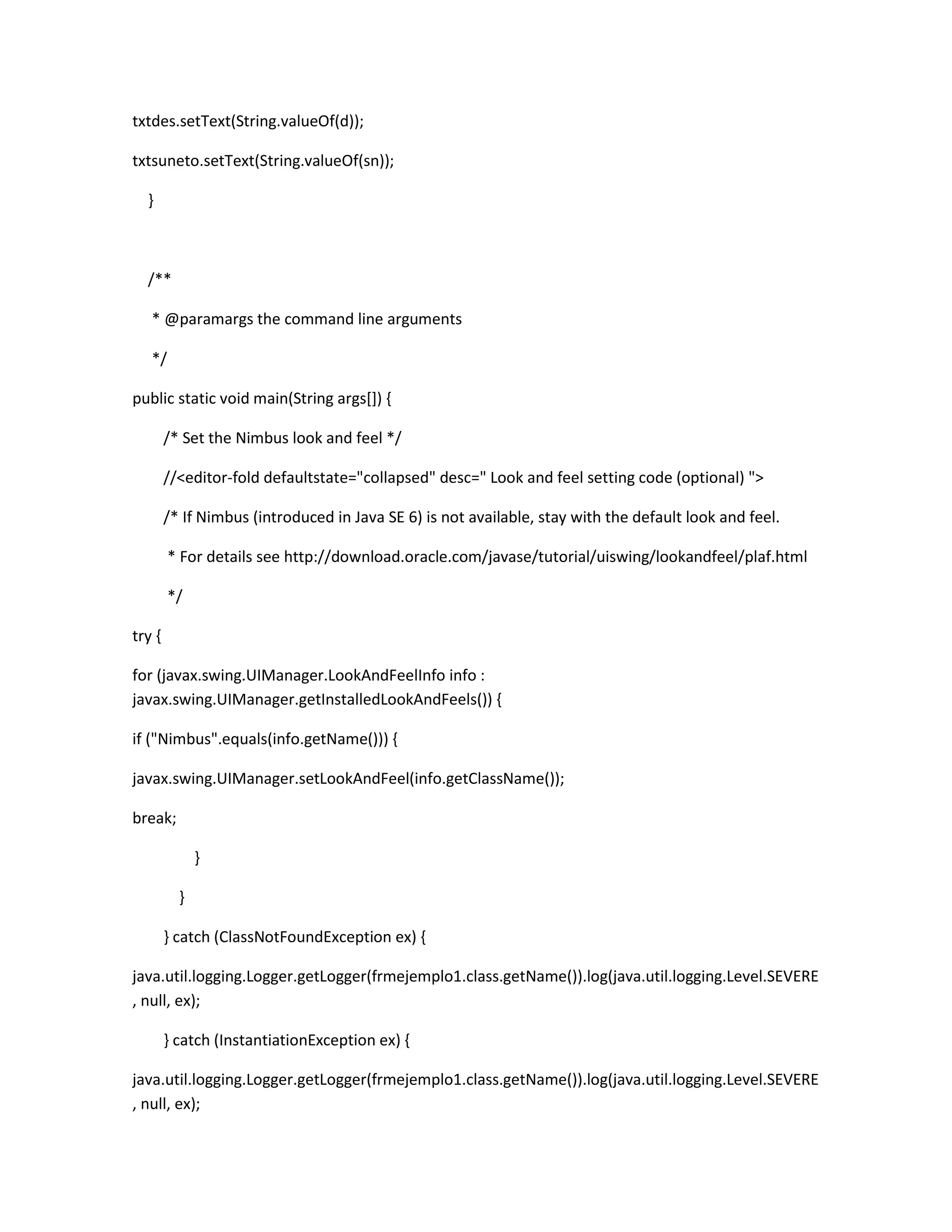 txtdes.setText(String.valueOf(d));
txtsuneto.setText(String.valueOf(sn));
}

/**
* @paramargs the command line arguments
*/
public static void main(String args[]) {
/* Set the Nimbus look and feel */
//<editor-fold defaultstate="collapsed" desc=" Look and feel setting code (optional) ">
/* If Nimbus (introduced in Java SE 6) is not available, stay with the default look and feel.
* For details see http://download.oracle.com/javase/tutorial/uiswing/lookandfeel/plaf.html
*/
try {
for (javax.swing.UIManager.LookAndFeelInfo info :
javax.swing.UIManager.getInstalledLookAndFeels()) {
if ("Nimbus".equals(info.getName())) {
javax.swing.UIManager.setLookAndFeel(info.getClassName());
break;
}
}
} catch (ClassNotFoundException ex) {
java.util.logging.Logger.getLogger(frmejemplo1.class.getName()).log(java.util.logging.Level.SEVERE
, null, ex);
} catch (InstantiationException ex) {
java.util.logging.Logger.getLogger(frmejemplo1.class.getName()).log(java.util.logging.Level.SEVERE
, null, ex);

 