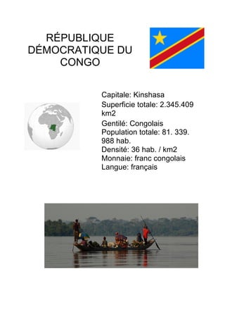 RÉPUBLIQUE
DÉMOCRATIQUE DU
CONGO
	
	
Capitale: Kinshasa
Superficie totale: 2.345.409
km2
Gentilé: Congolais
Population totale: 81. 339.
988 hab.
Densité: 36 hab. / km2
Monnaie: franc congolais
Langue: français
	
	
 
