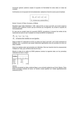 Conclusión general, podemos aceptar el supuesto de Normalidad de estos datos en todas las
ciudades.
Continuamos con el supuesto de homocedasticidad, realizamos el test de Levene para la hipótesis:
2
4
2
3
2
2
2
1
0 : σ
σ
σ
σ =
=
=
H
difiere
varianza
una
menos
al
:
1
H
Donde 1=Curicó, 2=Talca, 3=Linares y 4=Maule
Resultado según tabla: Estadístico= 1,081, valor-p=0,38, es mayor que 0,05, por lo tanto acepto la
hipótesis nula y podemos concluir que las varianzas son homogéneas. Se cumple el supuesto de
homocedasticidad.
En vista que se cumplen todos los supuestos ANOVA, procedemos a comparar las medias de las
mediciones de ozono en las 4 ciudades con el test de ANOVA, la hipótesis es:
.
iguales
son
no
medias
dos
menos
al
:
:
1
4
3
2
1
0
H
H µ
µ
µ
µ =
=
=
Según la tabla el F observado es 9,418 y el valor-p es menor que 0,001, por lo tanto rechazamo la
hipótesis nula, y concluimos que existen diferencias significativas entre los promedio de ozono en
estas ciudades.
Ahora nos interesa saber qué promedios son diferentes. Para eso hacemos test de comparaciones
múltiples de Tukey, que controla la tasa de error tipo I.
Mirando la tabla de la salida de SPSS podemos construir la siguiente tabla con los promedios
ordenados de menor a mayor:
Ciudades
1 2
Curicó 8.17
Maule 8.50
Talca 10.00
Linares 13.50
Informe:
Después de estudiar los datos, podemos llegar a una conclusión global de que Curicó, Maule y Talca
tienen promedios similares de ozono, en cambio Linares aparece con niveles significativamente
superiores (al 5%).
 