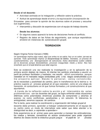 Desde el rol docente:
    Actividad centrada en la indagación y reflexión sobre la práctica.
    Actitud de aprendizaje desde el error y la equivocación (incorporación de
Encuestas para conocer la opinión de los alumnos sobre el proceso y escuchar
sus sugerencias).
    Intercambio y discusión de experiencias con el equipo de trabajo docente.

     Desde los alumnos:
    En algunos casos apareció la toma de decisiones frente al conflicto.
    Registro de datos en las fichas de seguimiento, que aunque esporádicos
     sirvieron en instancias de: autoevaluación grupal.

                                   TEORIZACION


Segim Virginia Ferrer Cervero (1998)
Un aprendizaje implica algo nuevo, algo que antes no se sabía; hay un no sober, por eso se
aprende. Todo aprendizaje implica un desaprendizaje de hábitos mentales, un proceso de
cuestionamientos, una desorganización de estructuras. Estos desórdenes suelen evitarse
(en la docencia) porque desestabilizan, provocan inseguridad, miedo y temor. Nos han
enseñado que en el aula tenernos que estar seguros.

Esto se evidenció una vez realizada la investigación y en la aplicación de la
primera acción delplan de mejora. Al intentar los cambios orientados a asumir un
perfil de profesor facilitador y mediador, me resultó difícil concretarlos, porque
coexistían en mí marcados rasgos conductistas junto a los rasgos constructivistas q u e
me proponía aplicar. Desde lo personal, estoy convencida
de la necesidad y posibilidad de cambio, pero In transferencia de lo teórico a lo
práctico supone un proceso gradual en el que coexisten, como en una etapa de
transición, el conductismo en el que fuimos formados y el constructivisrno al que
apuntamos.
 A través de la reflexión sobre la acción y el intercambio de estas
p r o b l e m á t i c a s con los docentes del grupo, se logra enfrentar estas situaciones
dilémicas como polaridades dinámicas posibles de comprender y abiertas al
avance; no como conflictivas, paralizantes y sin solución. Si tolerarnos la
ambigüedad, seremos capaces de cambios.
Par lo tanto, para realizar la coordinación y organización del trabajo grupal el
docente debe primero, aprender a trabajar colaborativamente en el equipo de
su centro como un modo de internalizar este saber que debe atender a la
dialogicidad es decir, a «aprender a aprender»•
Esta experiencia es el primer paso para aprender a manejar las ambivalencias,
los miedos y temores; convertirnos en activos constructores para poder organizar
diseños de clases donde la didáctica grupal juegue            el papel de un       proceso
 